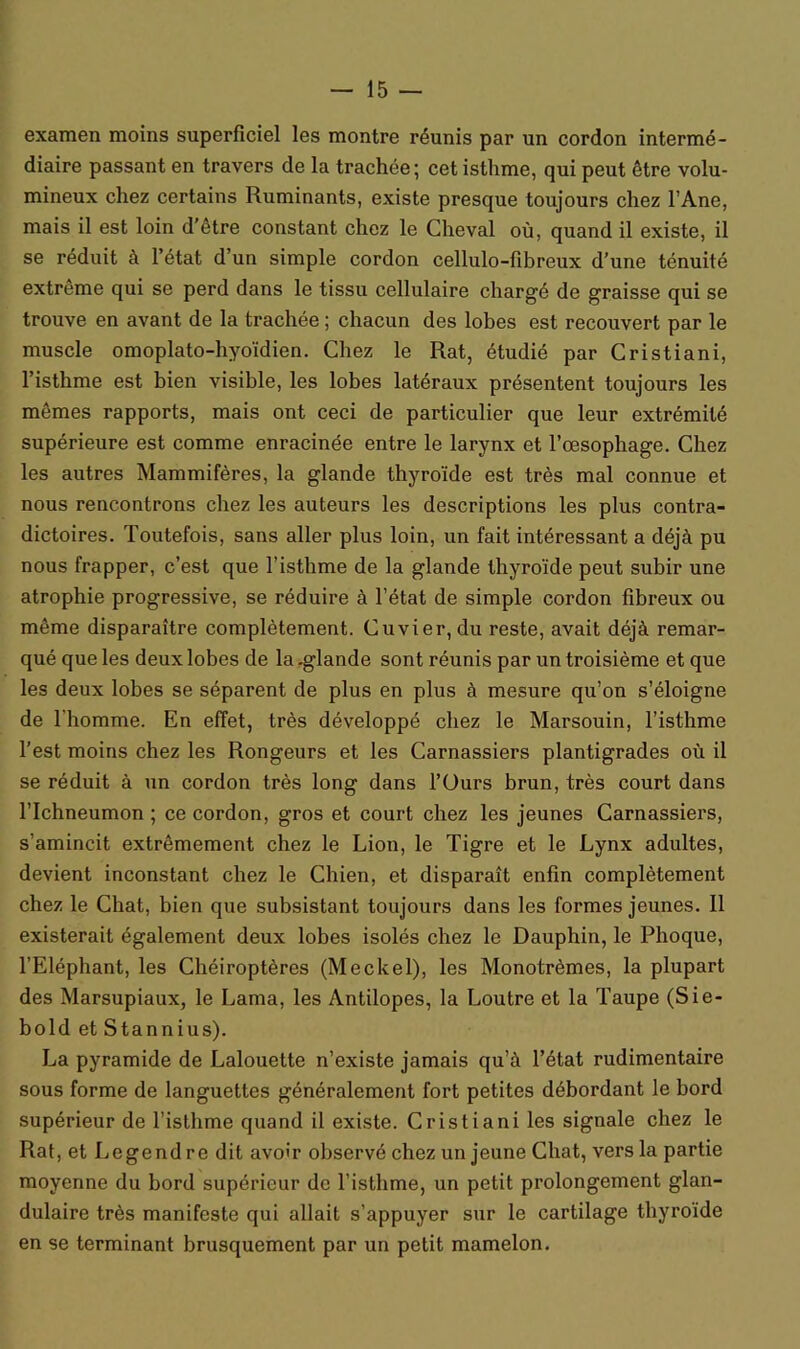 examen moins superficiel les montre réunis par un cordon intermé- diaire passant en travers de la trachée; cet isthme, qui peut être volu- mineux chez certains Ruminants, existe presque toujours chez l’Ane, mais il est loin d’être constant chez le Cheval où, quand il existe, il se réduit à l’état d’un simple cordon cellulo-fibreux d’une ténuité extrême qui se perd dans le tissu cellulaire chargé de graisse qui se trouve en avant de la trachée ; chacun des lobes est recouvert par le muscle omoplato-hyoïdien. Chez le Rat, étudié par Cristiani, l’isthme est bien visible, les lobes latéraux présentent toujours les mêmes rapports, mais ont ceci de particulier que leur extrémité supérieure est comme enracinée entre le larynx et l’œsophage. Chez les autres Mammifères, la glande thyroïde est très mal connue et nous rencontrons chez les auteurs les descriptions les plus contra- dictoires. Toutefois, sans aller plus loin, un fait intéressant a déjà pu nous frapper, c’est que l’isthme de la glande thyroïde peut subir une atrophie progressive, se réduire à l’état de simple cordon fibreux ou même disparaître complètement. Cuvier, du reste, avait déjà remar- qué que les deux lobes de la .glande sont réunis par un troisième et que les deux lobes se séparent de plus en plus à mesure qu’on s’éloigne de l’homme. En effet, très développé chez le Marsouin, l’isthme l’est moins chez les Rongeurs et les Carnassiers plantigrades où il se réduit à un cordon très long dans l’üurs brun, très court dans flchneumon ; ce cordon, gros et court chez les jeunes Carnassiers, s’amincit extrêmement chez le Lion, le Tigre et le Lynx adultes, devient inconstant chez le Chien, et disparaît enfin complètement chez le Chat, bien que subsistant toujours dans les formes jeunes. 11 existerait également deux lobes isolés chez le Dauphin, le Phoque, l’Eléphant, les Chéiroptères (Meckel), les Monotrèmes, la plupart des Marsupiaux, le Lama, les Antilopes, la Loutre et la Taupe (Sie- bold et Stannius). La pyramide de Lalouette n’existe jamais qu’à l’état rudimentaire sous forme de languettes généralement fort petites débordant le bord supérieur de l’isthme quand il existe. Cristiani les signale chez le Rat, et Legendre dit avoir observé chez un jeune Chat, vers la partie moyenne du bord supérieur de l’isthme, un petit prolongement glan- dulaire très manifeste qui allait s’appuyer sur le cartilage thyroïde en se terminant brusquement par un petit mamelon.