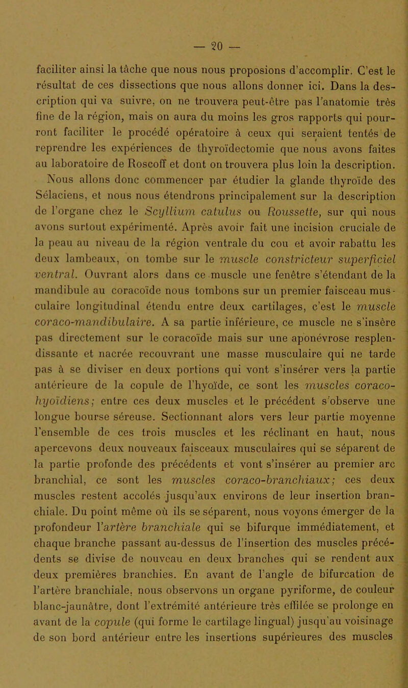 faciliter ainsi la tâche que nous nous proposions d’accomplir. C’est le résultat de ces dissections que nous allons donner ici. Dans la des- cription qui va suivre, on ne trouvera peut-être pas l’anatomie très fine de la région, mais on aura du moins les gros rapports qui pour- ront faciliter le procédé opératoire à ceux qui seraient tentés de reprendre les expériences de thyroïdectomie que nous avons faites au laboratoire de Roscoff et dont on trouvera plus loin la description. Nous allons donc commencer par étudier la glande thyroïde des Sélaciens, et nous nous étendrons principalement sur la description de l’organe chez le Scyllium catulus ou Roussette, sur qui nous avons surtout expérimenté. Après avoir fait une incision cruciale de la peau au niveau de la région ventrale du cou et avoir rabattu les deux lambeaux, on tombe sur le muscle constricteur superficiel ventral. Ouvrant alors dans ce muscle une fenêtre s’étendant de la mandibule au coracoïde nous tombons sur un premier faisceau mus- culaire longitudinal étendu entre deux cartilages, c’est le muscle coraco-mandibulaire. A sa partie inférieure, ce muscle ne s’insère pas directement sur le coracoïde mais sur une aponévrose resplen- dissante et nacrée recouvrant une masse musculaire qui ne tarde pas à se diviser en deux portions qui vont s’insérer vers la partie antérieure de la copule de l’hyoïde, ce sont les muscles coraco- hyoïdiens; entre ces deux muscles et le précédent s’observe une longue bourse séreuse. Sectionnant alors vers leur partie moyenne l’ensemble de ces trois muscles et les réclinant en haut, nous apercevons deux nouveaux faisceaux musculaires qui se séparent de la partie profonde des précédents et vont s’insérer au premier arc branchial, ce sont les muscles coraco-branchiaux; ces deux muscles restent accolés jusqu’aux environs de leur insertion bran- chiale. Du point même où ils se séparent, nous voyons émerger de la profondeur Y artère branchiale qui se bifurque immédiatement, et chaque branche passant au-dessus de l’insertion des muscles précé- dents se divise de nouveau en deux branches qui se rendent aux deux pi-emières branchies. En avant de l’angle de bifurcation de l’artère branchiale, nous observons un organe pyriforme, de couleur blanc-jaunâtre, dont l’extrémité antérieure très effilée se prolonge en avant de la copule (qui forme le cartilage lingual) jusqu’au voisinage de son bord antérieur entre les insertions supérieures des muscles