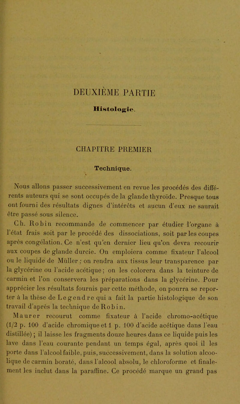 DEUXIÈME PARTIE Histologie. CHAPITRE PREMIER Technique. Nous allons passer successivement en revue les procédés des diffé- rents auteurs qui se sont occupés de la glande thyroïde. Presque tous ont fourni des résultats dignes d’intérêts et aucun d’eux ne saurait être passé sous silence. Ch. Rob in recommande de commencer par étudier l’organe à l’état frais soit par le procédé des dissociations, soit par les coupes après congélation. Ce n’est qu’en dernier lieu qu’on devra recourir aux coupes de glande durcie. On emploiera comme fixateur l’alcool ou le liquide de Millier; on rendra aux tissus leur transparence par la glycérine ou l’acide acétique ; on les colorera dans la teinture de carmin et l’on conservera les préparations dans la glycérine. Pour apprécier les résultats fournis par cette méthode, on pourra se repor- ter à la thèse de Legend re qui a fait la partie histologique de son travail d’après la technique de Robin. Maurer recourut comme fixateur à l’acide chromo-acétique (1/2 p. 100 d’acide chromiqueet 1 p. 100 d’acide acétique dans l’eau distillée) ; il laisse les fragments douze heures dans ce liquide puis les lave dans l’eau courante pendant un temps égal, après quoi il les porte dans l’alcool faible, puis, successivement, dans la solution alcoo- lique de carmin boraté, dans l’alcool absolu, le chloroforme et finale- ment les inclut dans la paraffine. Ce procédé marque un grand pas