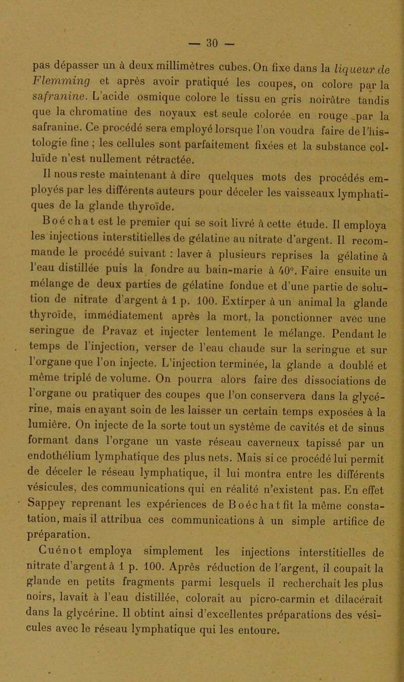 pas dépasser un à deux millimètres cubes. On fixe dans la liqueur de Flemming et après avoir pratiqué les coupes, on colore par la sa.fra.nine. L acide osmique colore le tissu en gris noirâtre tandis que la chromatine des noyaux est seule colorée en rouge par la salranine. Ce procédé sera employé lorsque l’on voudra faire del’his- tologie fine , les cellules sont pariaitement fixées et la substance col- luïde n’est, nullement rétractée. Il nous reste maintenant à dire quelques mots des procédés em- ployés par les différents auteurs pour déceler les vaisseaux lymphati- ques de la glande thyroïde. B oé ch a t est le premier qui se soit livré à cette étude. Il employa les injections interstitielles de gélatine au nitrate d’argent. Il recom- mande le procédé suivant : laver à plusieurs reprises la gélatine à l’eau distillée puis la fondre au bain-marie à 40°. Faire ensuite un mélange de deux parties de gélatine fondue et d’une partie de solu- tion de nitrate d’argent à 1 p. 100. Extirper à un animal la glande thyroïde, immédiatement après la mort, la ponctionner avec une seringue de Pravaz et injecter lentement le mélange. Pendant le temps de l’injection, verser de l’eau chaude sur la seringue et sur l’organe que l’on injecte. L’injection terminée, la glande a doublé et môme triplé de volume. On pourra alors faire des dissociations de 1 organe ou pratiquer des coupes que l’on conservera dans la glycé- rine, mais en ayant soin de les laisser un certain temps exposées à la lumière. On injecte de la sorte tout un système de cavités et de sinus formant dans l’organe un vaste réseau caverneux tapissé par un endothélium lymphatique des plus nets. Mais si ce procédé lui permit de déceler le réseau lymphatique, il lui montra entre les différents vésicules, des communications qui en réalité n’existent pas. En effet Sappey reprenant les expériences de Boéchatfit la môme consta- tation, mais il attribua ces communications à un simple artifice de préparation. Cuénot employa simplement les injections interstitielles de nitrate d’argent à 1 p. 100. Après réduction de l'argent, il coupait la glande en petits fragments parmi lesquels il recherchait les plus noirs, lavait à l’eau distillée, colorait au picro-carmin et dilacérait dans la glycérine. Il obtint ainsi d’excellentes préparations des vési- cules avec le réseau lymphatique qui les entoure.