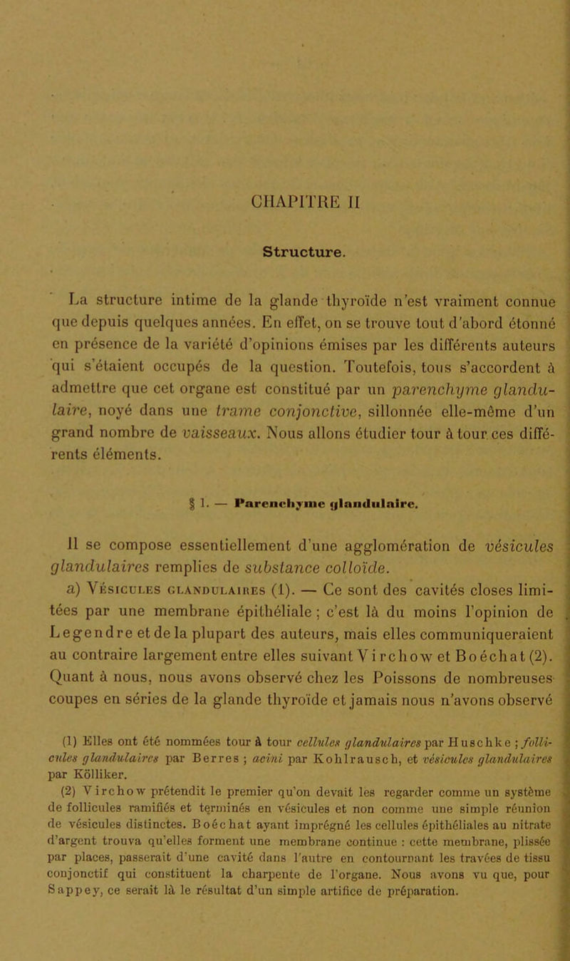 Structure. La structure intime de la glande thyroïde n’est vraiment connue que depuis quelques années. En elîet, on se trouve tout d’abord étonné en présence de la variété d’opinions émises par les différents auteurs qui s’étaient occupés de la question. Toutefois, tous s’accordent à admettre que cet organe est constitué par un parenchyme glandu- laire, noyé dans une trame conjonctive, sillonnée elle-même d’un grand nombre de vaisseaux. Nous allons étudier tour à tour ces diffé- rents éléments. § 1. — Parenchyme <|lnu«Inlairc. Il se compose essentiellement d’une agglomération de vésicules glandulaires remplies de substance colloïde. a) Vésicules glandulaires (1). — Ce sont des cavités closes limi- tées par une membrane épithéliale ; c’est là du moins l’opinion de Legendre et de la plupart des auteurs, mais elles communiqueraient au contraire largement entre elles suivant V i rchow et Bo échat (2). Quant à nous, nous avons observé chez les Poissons de nombreuses coupes en séries de la glande thyroïde et jamais nous n’avons observé (1) Elles ont été nommées tour à tour cellules glandulaires par Huschke ; folli- cules glandulaires par Berres ; acini par Kohlrausch, et vésicules glandulaires par Kôlliker. (2) Virchow prétendit le premier qu’on devait les regarder comme un système de follicules ramifiés et terminés en vésicules et non comme une simple réunion de vésicules distinctes. Boéchat ayant imprégné les cellules épithéliales au nitrate d’argent trouva qu’elles forment une membrane continue : cette membrane, plissée par places, passerait d’une cavité dans l'autre en contournant les travées de tissu conjonctif qui constituent la charpente de l’organe. Nous avons vu que, pour Sappey, ce serait là le résultat d’un simple artifice de préparation.