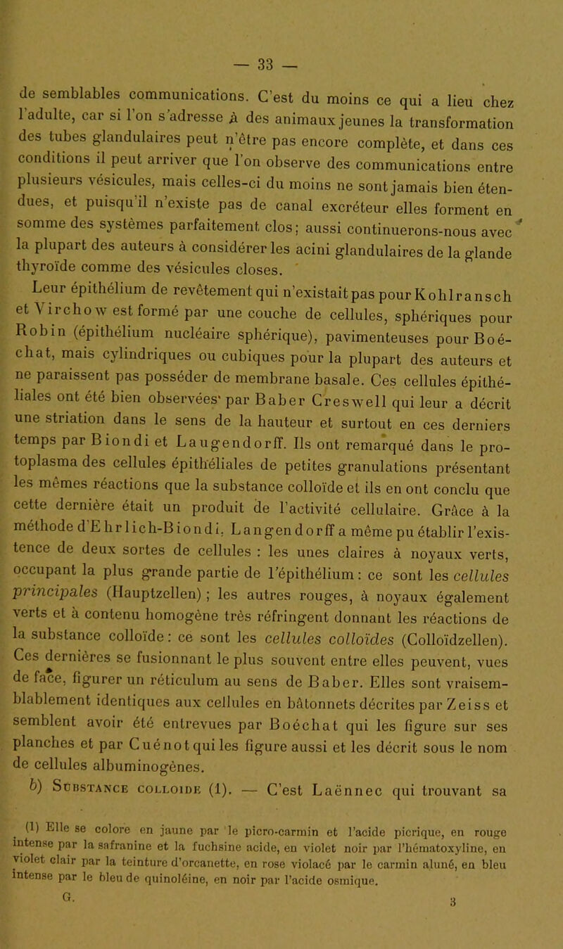 de semblables communications. C’est du moins ce qui a lieu chez 1 adulte, car si 1 on s’adresse h des animaux jeunes la transformation des tubes glandulaires peut n’être pas encore complète, et dans ces conditions il peut arriver que l’on observe des communications entre plusieurs vésicules, mais celles-ci du moins ne sont jamais bien éten- dues, et puisqu'il n’existe pas de canal excréteur elles forment en somme des systèmes parfaitement clos; aussi continuerons-nous avec la plupart des auteurs à considérer les acini glandulaires de la glande thyroïde comme des vésicules closes. Leur épithélium de revêtement qui n’existait pas pour Kolilransch et Virchow est formé par une couche de cellules, sphériques pour Robin (épithélium nucléaire sphérique), pavimenteuses pourBoé- cliat, mais cylindriques ou cubiques pour la plupart des auteurs et ne paraissent pas posséder de membrane basale. Ces cellules épithé- liales ont été bien observées' par Baber Creswell qui leur a décrit une striation dans le sens de la hauteur et surtout en ces derniers temps par Biondi et Laugendorff. Ils ont remarqué dans le pro- toplasma des cellules épithéliales de petites granulations présentant les memes réactions que la substance colloïde et ils en ont conclu que cette dernière était un produit de l’activité cellulaire. Grâce à la méthode d E hrlich-B iondi. La ngen dorff a même pu établir l’exis- tence de deux sortes de cellules : les unes claires à noyaux verts, occupant la plus grande partie de l’épithélium: ce sont les cellules principales (Hauptzellen) ; les autres rouges, à noyaux également verts et à contenu homogène très réfringent donnant les réactions de la substance colloïde: ce sont les cellules colloïdes (Colloïdzellen). Ces dernières se fusionnant le plus souvent entre elles peuvent, vues de face, figurer un réticulum au sens de Baber. Elles sont vraisem- blablement identiques aux cellules en bâtonnets décrites par Zeiss et semblent avoir été entrevues par Boéchat qui les figure sur ses planches et par Cuénotquiles figure aussi et les décrit sous le nom de cellules albuminogônes. b) Substance colloïde (1). — C’est Laënnec qui trouvant sa (1) Elle se colore en jaune par le picro-carmin et l’acide picrique, en rouge intense par la safranine et la fuchsine acide, eu violet noir par l’hématoxyline, en violet clair par la teinture d’orcanette, en rose violacé par le carmin aluné, en bleu intense par le bleu de quinoléine, en noir par l’acide osmique. G. 3