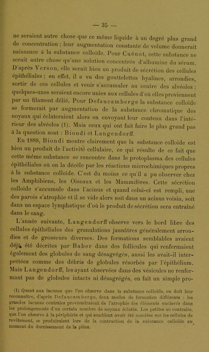 ne seraient autre chose que ce même liquide à un degré plus grand de concentration ; leur augmentation constante de volume donnerait naissance à la substance colloïde. Pour Cuénot, celte substance ne serait autre chose qu'une solution concentrée d'albumine du sérum. D après V erson, elle serait bien un produit de sécrétion des cellules épithéliales ; en effet, il a vu des gouttelettes hyalines, arrondies, sortir de ces cellules et venir s’accumuler au centre des alvéoles : quelques-unes seraient encore unies aux cellules d'où elles proviennent par un filament délié. Pour Defaucamberge la substance colloïde se formerait par augmentation de la substance chromatique des noj aux qui éclateraient alors en envoyant leur contenu dans l’inté- rieur des alvéoles (1). Mais ceux qui ont fait faire le plus grand pas à la question sont : Biondi et Langendorff. En 1888, Biondi montre clairement que la substance colloïde est bien un produit de l’activité cellulaire, ce qui résulte de ce fait que cette même substance se rencontre dans le protoplasma des cellules épithéliales où on la décèle par les réactions microchimiques propres à la substance colloïde. C’est du moins ce qu’il a pu observer chez les Amphibiens, les Oiseaux et les Mammifères. Cette sécrétion colloïde s'accumule dans l’acinus et quand celui-ci est rempli, une des parois s atrophie et il se vide alors soit dans un acinus voisin, soit dans un espace lymphatique d’où le produit de sécrétion sera entraîné dans le sang. L’année suivante, Langendorff observe vers le bord libre des cellules épithéliales des granulations jaunâtres généralement arron- dies et de grosseurs diverses. Des formations semblables avaient déji été décrites par Baber dans des follicules qui renfermaient également des globules de sang désagrégés, aussi les avait-il inter- prétées comme des débris de globules résorbés par l’épithélium. Mais Langendorff, les ayant observées dans des vésicules ne renfer- mant pas de globules intacts ni désagrégés, en fait un simple pro- (1) Quant aux lacunes que l’on observe dans la substance colloïde, on doit leur reconnaître, d’après Defaucamberge, deux modes de formation différents : les grandes lacunes centrales proviendraient de l’atrophie des éléments enclavés dans les prolongements d’un certain nombre de noyaux éclatés. Les petites au contraire, que l’on observe à la périphérie et qui semblent avoir été moulées sur les cellules de revêtement, se produiraient lors de la contraction de la substance colloïde au moment du durcissement de la pièce.