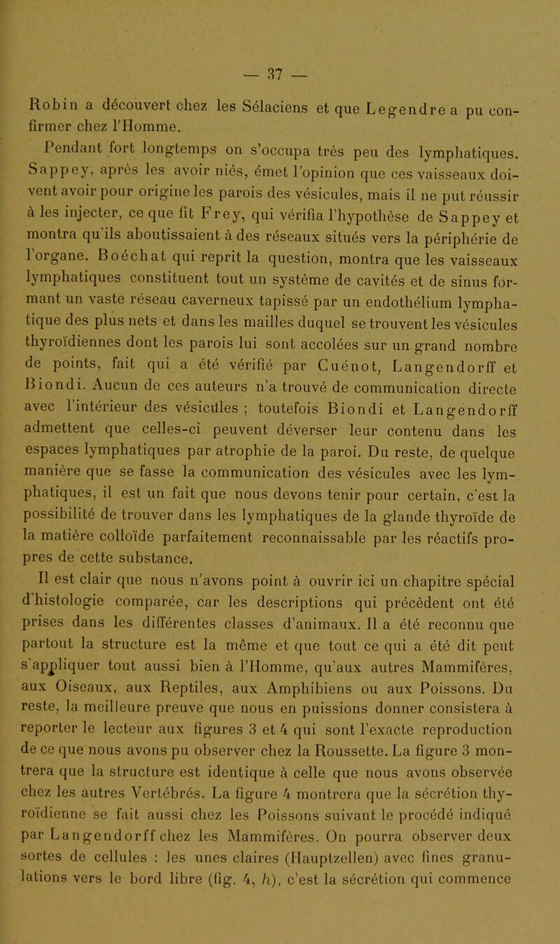 Robin a découvert chez les Sélaciens et que Legendre a pu con- firmer chez l’Homme. 1 endant fort longtemps on s occupa très peu des lymphatiques. Sappey, après les avoir niés, émet l’opinion que ces vaisseaux doi- vent avoir pour origine les parois des vésicules, mais il ne put réussir à les injecter, ce que fit h rey, qui vérifia l’hypothèse de Sappey et montra qu ils aboutissaient a des reseaux situés vers la périphérie de 1 organe. Boéchat qui reprit la question, montra que les vaisseaux lymphatiques constituent tout un système de cavités et de sinus for- mant un vaste réseau caverneux tapissé par un endothélium lympha- tique des plus nets et dans les mailles duquel se trouvent les vésicules thyroïdiennes dont les parois lui sont accolées sur un grand nombre de points, fait qui a été vérifié par Cuénot, LangendorfT et Biondi. Aucun de ces auteurs n’a trouvé de communication directe avec l’intérieur des vésicdles ; toutefois Biondi et Langendorff admettent que celles-ci peuvent déverser leur contenu dans les espaces lymphatiques par atrophie de la paroi. Du reste, de quelque manière que se fasse la communication des vésicules avec les lym- phatiques, il est un fait que nous devons tenir pour certain, c’est la possibilité de trouver dans les lymphatiques de la glande thyroïde de la matière colloïde parfaitement reconnaissable par les réactifs pro- pres de cette substance. Il est clair que nous n’avons point à ouvrir ici un chapitre spécial d histologie comparée, car les descriptions qui précèdent ont été prises dans les différentes classes d’animaux. 11 a été reconnu que partout la structure est la môme et que tout ce qui a été dit peut s appliquer tout aussi bien à l’Homme, qu’aux autres Mammifères, aux Oiseaux, aux Reptiles, aux Amphibiens ou aux Poissons. Du reste, la meilleure preuve que nous en puissions donner consistera à reporter le lecteur aux figures 3 et 4 qui sont l’exacte reproduction de ce que nous avons pu observer chez la Roussette. La figure 3 mon- trera que la structure est identique à celle que nous avons observée chez les autres Vertébrés. La figure 4 montrera que la sécrétion thy- roïdienne se fait aussi chez les Poissons suivant le procédé indiqué par Langendorff chez les Mammifères. On pourra observer deux sortes de cellules : les unes claires (Hauptzellen) avec fines granu- lations vers le bord libre (fig. 4, h), c’est la sécrétion qui commence