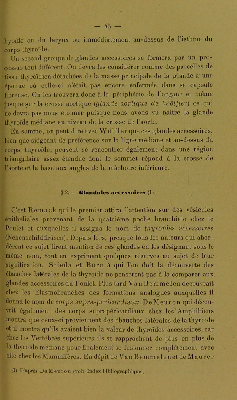 hyoïde ou du larynx ou immédiatement au-dessus de l’isthme du corps thyroïde. Un second groupe de glandes accessoires se formera par un pro- cessus tout différent. On devra les considérer comme des parcelles de tissu thyroïdien détachées de la masse principale de la glande à une époque où celle-ci n’était pas encore enfermée dans sa capsule fibreuse. On les trouvera donc à la périphérie de l’organe et môme jusque sur la crosse aortique (glande aortique de Wôlfler) ce qui ne devra pas nous étonner puisque nous avons vu naître la glande thyroïde médiane au niveau de la crosse de l’aorte. En somme, on peut dire avec Wôlfler que ces glandes accessoires, bien que siégeant de préférence sur la ligne médiane et au-dessus du corps thyroïde, peuvent se rencontrer également dans une région triangulaire assez étendue dont le sommet répond à la crosse de l'aorte et la base aux angles de la mâchoire inférieure. § 2. — Glamlulcs accessoires (1). C’est Remack qui le premier attira l’attention sur des vésicules épithéliales provenant de la quatrième poche branchiale chez le Poulet et auxquelles il assigna le nom de thyroïdes accessoires (Nebenschilddrüsen). Depuis lors, presque tous les auteurs qui abor- dèrent ce sujet firent mention de ces glandes en les désignant sous le même nom, tout en exprimant quelques réserves au sujet de leur signification. Stieda et Born à qui l’on doit la découverte des ébauches latérales de la thyroïde ne pensèrent pas à la comparer aux glandes accessoires du Poulet. Plus tard Van Bemmelen découvrait chez les Elasmobranches des formations analogues auxquelles il donna le npm de corps supra-péricardiaux. DeMeuron qui décou- vrit également des corps suprapéricardiaux chez les Amphibiens montra que ceux-ci proviennent des ébauches latérales de la thyroïde et il montra qu’ils avaient bien la valeur de thyroïdes accessoires, car chez les Vertébrés supérieurs ils se rapprochent de plus en plus de la thyroïde médiane pour finalement se fusionner complètement avec elle chez les Mammifères. En dépit de Van Bemmelen et de Maurer (1) D’après De Meuron (voir Index bibliographique).