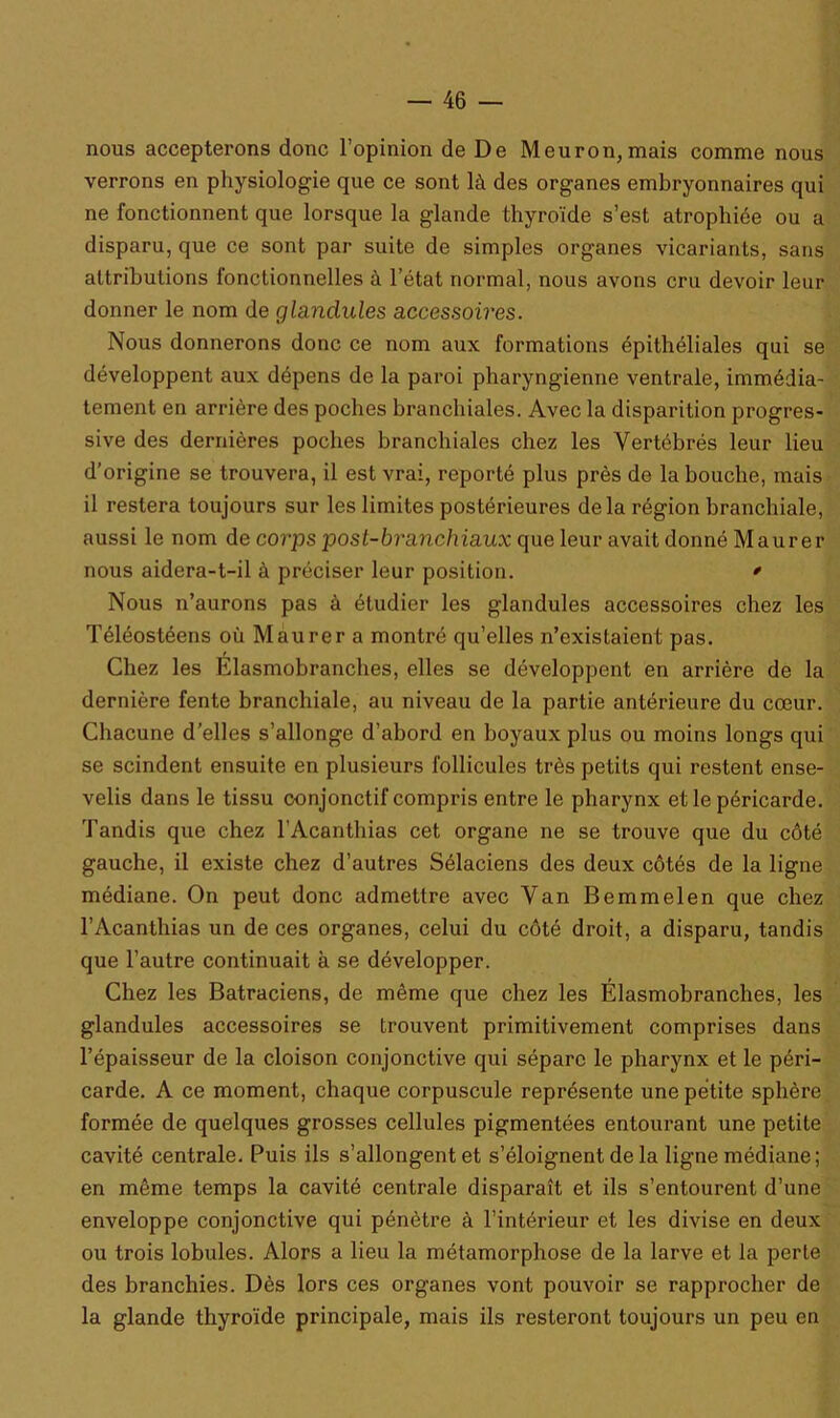 nous accepterons donc l’opinion de De Meuron, mais comme nous verrons en physiologie que ce sont là des organes embryonnaires qui ne fonctionnent que lorsque la glande thyroïde s’est atrophiée ou a disparu, que ce sont par suite de simples organes vicariants, sans attributions fonctionnelles à l’état normal, nous avons cru devoir leur donner le nom de glandules accessoires. Nous donnerons donc ce nom aux formations épithéliales qui se développent aux dépens de la paroi pharyngienne ventrale, immédia- tement en arrière des poches branchiales. Avec la disparition progres- sive des dernières poches branchiales chez les Vertébrés leur lieu d’origine se trouvera, il est vrai, reporté plus près de la bouche, mais il restera toujours sur les limites postérieures delà région branchiale, aussi le nom de corps post-branchiaux que leur avait donné Maurer nous aidera-t-il à préciser leur position. * Nous n’aurons pas à étudier les glandules accessoires chez les Téléostéens où Maurer a montré qu’elles n’existaient pas. Chez les Élasmobranches, elles se développent en arrière de la dernière fente branchiale, au niveau de la partie antérieure du cœur. Chacune d’elles s’allonge d’abord en boyaux plus ou moins longs qui se scindent ensuite en plusieurs follicules très petits qui restent ense- velis dans le tissu conjonctif compris entre le pharynx et le péricarde. Tandis que chez l’Acanthias cet organe ne se trouve que du côté gauche, il existe chez d’autres Sélaciens des deux côtés de la ligne médiane. On peut donc admettre avec Van Bemmelen que chez l’Acanthias un de ces organes, celui du côté droit, a disparu, tandis que l’autre continuait à se développer. Chez les Batraciens, de même que chez les Élasmobranches, les glandules accessoires se trouvent primitivement comprises dans l’épaisseur de la cloison conjonctive qui sépare le pharynx et le péri- carde. A ce moment, chaque corpuscule représente une petite sphère formée de quelques grosses cellules pigmentées entourant une petite cavité centrale. Puis ils s’allongent et s’éloignent de la ligne médiane; en même temps la cavité centrale disparaît et ils s’entourent d’une enveloppe conjonctive qui pénètre à l’intérieur et les divise en deux ou trois lobules. Alors a lieu la métamorphose de la larve et la perte des branchies. Dès lors ces organes vont pouvoir se rapprocher de la glande thyroïde principale, mais ils resteront toujours un peu en