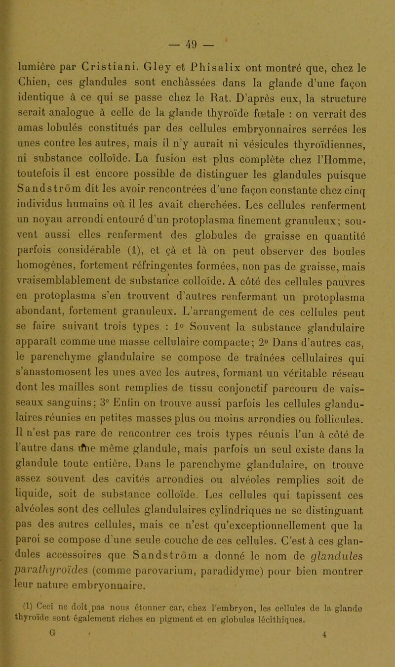 lumière par Cristiani. Gley et Phisalix ont montré que, chez le Chien, ces glandules sont enchâssées dans la glande d’une façon identique à ce qui se passe chez le Rat. D’après eux, la structure serait analogue à celle de la glande thyroïde fœtale : on verrait des amas lobulés constitués par des cellules embryonnaires serrées les unes contre les autres, mais il n'y aurait ni vésicules thyroïdiennes, ni substance colloïde. La fusion est plus complète chez l’Homme, toutefois il est encore possible de distinguer les glandules puisque Sandstrom dit les avoir rencontrées d’une façon constante chez cinq individus humains où il les avait cherchées. Les cellules renferment un noyau arrondi entouré d’un protoplasma finement granuleux; sou- vent aussi elles renferment des globules de graisse en quantité parfois considérable (1), et çà et là on peut observer des boules homogènes, fortement réfringentes formées, non pas de graisse, mais vraisemblablement de substance colloïde. A côté des cellules pauvres en protoplasma s’en trouvent d’autres renfermant un protoplasma abondant, fortement granuleux. L’arrangement de ces cellules peut se faire suivant trois types : 1° Souvent la substance glandulaire apparaît comme une masse cellulaire compacte; 2° Dans d’autres cas, le parenchyme glandulaire se compose de traînées cellulaires qui s’anastomosent les unes avec les autres, formant un véritable réseau dont les mailles sont remplies de tissu conjonctif parcouru de vais- seaux sanguins; 3° Enfin on trouve aussi parfois les cellules glandu- laires réunies en petites masses plus ou moins arrondies ou follicules. 11 n’est pas rare de rencontrer ces trois types réunis l’un à côté de l’autre dans ifhe môme glandule, mais parfois un seul existe dans la glandule toute entière. Dans le parenchyme glandulaire, on trouve assez souvent des cavités arrondies ou alvéoles remplies soit de liquide, soit de substance colloïde. Les cellules qui tapissent ces alvéoles sont des cellules glandulaires cylindriques ne se distinguant pas des antres cellules, mais ce n’est qu’exceptionnellemcnt que la paroi se compose d’une seule couche de ces cellules. C’est à ces glan- dules accessoires que Sandstrom a donné le nom de glandules parathyroïdes (comme parovarium, paradidyme) pour bien montrer leur nature embryonnaire. (1) Ceci ne doittpas nous étonner car, chez l’embryon, les cellules de la glande thyroïde sont également riches en pigment et en globules lécithiques. G 4