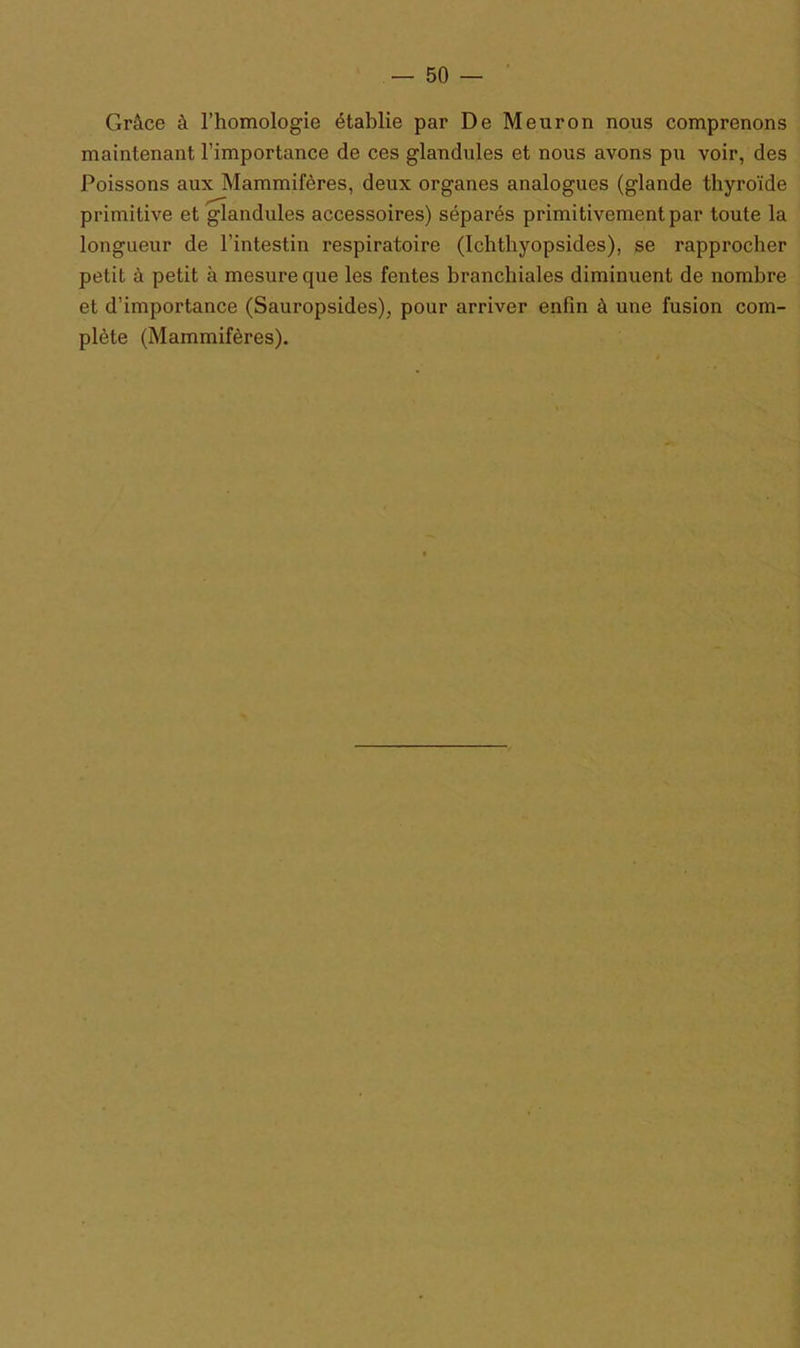 Grâce à l’homologie établie par De Meuron nous comprenons maintenant l’importance de ces glandules et nous avons pu voir, des Poissons aux Mammifères, deux organes analogues (glande thyroïde primitive et glandules accessoires) séparés primitivement par toute la longueur de l’intestin respiratoire (Ichthyopsides), se rapprocher petit à petit à mesure que les fentes branchiales diminuent de nombre et d’importance (Sauropsides), pour arriver enfin à une fusion com- plète (Mammifères).