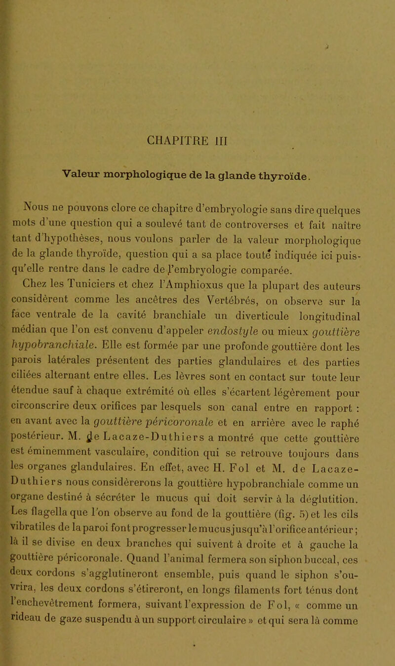 CHAPITRE III Valeur morphologique de la glande thyroïde. Nous ne pouvons clore ce chapitre d’embryologie sans dire quelques mots d'une question qui a soulevé tant de controverses et fait naître tant d hypothèses, nous voulons parler de la valeur morphologique de la glande thyroïde, question qui a sa place toute indiquée ici puis- qu’elle rentre dans le cadre de l’embryologie comparée. Chez les Tuniciers et chez l’Amphioxus que la plupart des auteurs considèrent comme les ancêtres des Vertébrés, on observe sur la face ventrale de la cavité branchiale un diverticule longitudinal médian que l’on est convenu d’appeler endostyle ou mieux gouttière hypobra.nchia.le. Elle est formée par une profonde gouttière dont les parois latérales présentent des parties glandulaires et des parties ciliées alternant entre elles. Les lèvres sont en contact sur toute leur étendue sauf à chaque extrémité où elles s’écartent légèrement pour circonscrire deux orifices par lesquels son canal entre en rapport : en avant avec la gouttière péricoronale et en arrière avec le raphé postérieur. M. $e Lacaze-Duthiers a montré que cette gouttière est éminemment vasculaire, condition qui se retrouve toujours dans les organes glandulaires. En effet, avec H. Fol et M. de Lacaze- Duthiers nous considérerons la gouttière hypobranchiale comme un organe destiné à sécréter le mucus qui doit servir à la déglutition. Les flagella que l’on observe au fond de la gouttière (fig. 5) et les cils vibratiles de laparoi font progresser le mucus jusqu’à l’orifice antérieur ; là il se divise en deux branches qui suivent à droite et à gauche la gouttière péricoronale. Quand 1 animal fermera son siphon buccal, ces deux cordons s’agglutineront ensemble, puis quand le siphon s’ou- vrira, les deux cordons s’étireront, en longs filaments fort ténus dont 1 enchevêtrement formera, suivant l’expression de Fol, « comme un ndeau de gaze suspendu à un support circulaire » et qui sera là comme