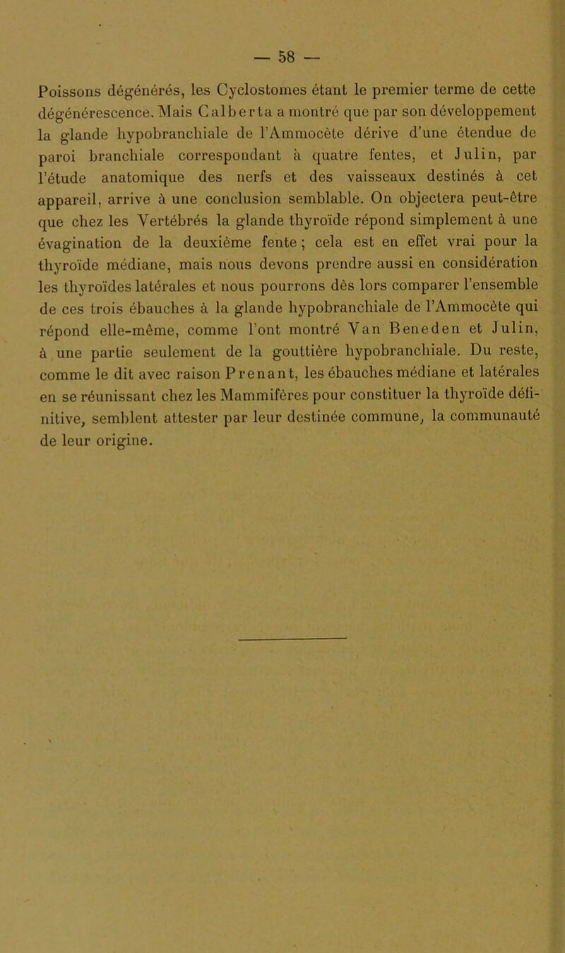 Poissons dégénérés, les Cyclostomes étant le premier terme de cette dégénérescence. Mais Calberta a montré que par son développement la glande hypobranchiale de l’Ammocète dérive d’une étendue de paroi branchiale correspondant à quatre fentes, et Julin, par l’étude anatomique des nerfs et des vaisseaux destinés à cet appareil, arrive à une conclusion semblable. On objectera peut-être que chez les Vertébrés la glande thyroïde répond simplement à une évagination de la deuxième fente ; cela est en effet vrai pour la thyroïde médiane, mais nous devons prendre aussi en considération les thyroïdes latérales et nous pourrons dès lors comparer l’ensemble de ces trois ébauches à la glande hypobranchiale de l’Ammocète qui répond elle-même, comme l'ont montré Van Beneden et Julin, à une partie seulement de la gouttière hypobranchiale. Du reste, comme le dit avec raison Prenant, les ébauches médiane et latérales en se réunissant chez les Mammifères pour constituer la thyroïde défi- nitive, semblent attester par leur destinée commune, la communauté de leur origine.