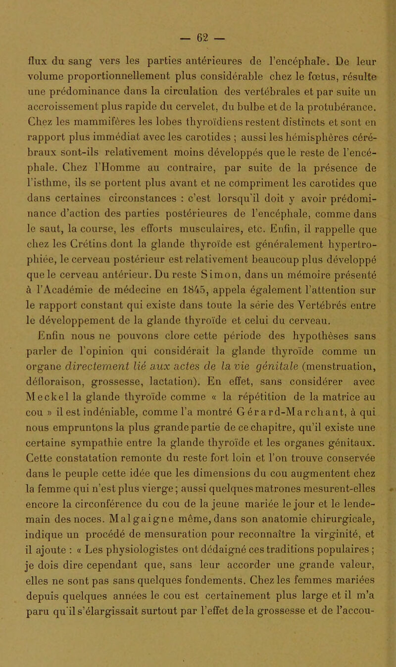 flux du sang vers les parties antérieures de l’encéphale. De leur volume proportionnellement plus considérable chez le fœtus, résulte une prédominance dans la circulation des vertébrales et par suite un accroissement plus rapide du cervelet, du bulbe et de la protubérance. Chez les mammifères les lobes thyroïdiens restent distincts et sont en rapport plus immédiat avec les carotides ; aussi les hémisphères céré- braux sont-ils relativement moins développés que le reste de l’encé- phale. Chez l’Homme au contraire, par suite de la présence de l’isthme, ils se portent plus avant et ne compriment les carotides que dans certaines circonstances : c’est lorsqu’il doit y avoir prédomi- nance d’action des parties postérieures de l’encéphale, comme dans le saut, la course, les efforts musculaires, etc. Enfin, il rappelle que chez les Crétins dont la glande thyroïde est généralement hypertro- phiée, le cerveau postérieur est relativement beaucoup plus développé que le cerveau antérieur. Du reste Simon, dans un mémoire présenté à l’Académie de médecine en 1845, appela également l’attention sur le rapport constant qui existe dans toute la série des Vertébrés entre le développement de la glande thyroïde et celui du cerveau. Enfin nous ne pouvons clore cette période des hypothèses sans parler de l’opinion qui considérait la glande thyroïde comme un organe directement lié aux actes de la vie génitale (menstruation, défloraison, grossesse, lactation). En effet, sans considérer avec Meckel la glande thyroïde comme « la répétition de la matrice au cou » il est indéniable, comme l’a montré Gér a rd-Marchant, à qui nous empruntons la plus grande partie de ce chapitre, qu’il existe une certaine sympathie entre la glande thyroïde et les organes génitaux. Cette constatation remonte du reste fort loin et l’on trouve conservée dans le peuple cette idée que les dimensions du cou augmentent chez la femme qui n’est plus vierge ; aussi quelques matrones mesurent-elles encore la circonférence du cou de la jeune mariée le jour et le lende- main des noces. Malgaigne même, dans son anatomie chirurgicale, indique un procédé de mensuration pour reconnaître la virginité, et il ajoute : « Les physiologistes ont dédaigné ces traditions populaires ; je dois dire cependant que, sans leur accorder une grande valeur, elles ne sont pas sans quelques fondements. Chez les femmes mariées depuis quelques années le cou est certainement plus large et il m’a paru qu’il s’élargissait surtout par l’effet delà grossesse et de l’accou-