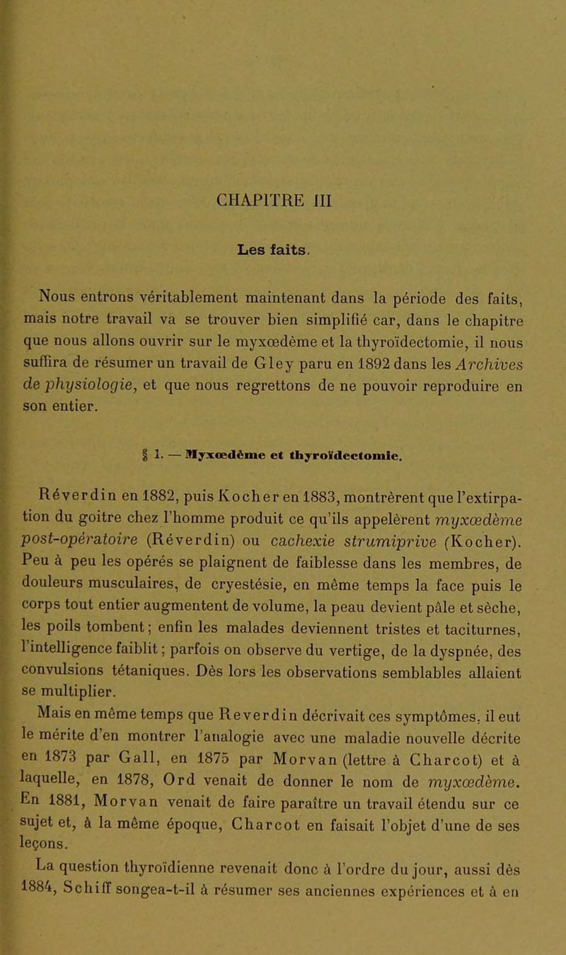 Les faits. Nous entrons véritablement maintenant dans la période des faits, mais notre travail va se trouver bien simplifié car, dans le chapitre que nous allons ouvrir sur le myxœdème et la thyroïdectomie, il nous suffira de résumer un travail de Gley paru en 1892 dans les Archives cle physiologie, et que nous regrettons de ne pouvoir reproduire en son entier. i 1- — Myxœdème et thyroïdectomie. Réverdin en 1882, puis Kocher en 1883, montrèrent que l’extirpa- tion du goitre chez l'homme produit ce qu’ils appelèrent myxœdème post-opératoire (Réverdin) ou cachexie strumiprive (Kocher). Peu à peu les opérés se plaignent de faiblesse dans les membres, de douleurs musculaires, de cryestésie, en môme temps la face puis le corps tout entier augmentent de volume, la peau devient pâle et sèche, les poils tombent; enfin les malades deviennent tristes et taciturnes, 1 intelligence faiblit ; parfois on observe du vertige, de la dyspnée, des convulsions tétaniques. Dès lors les observations semblables allaient se multiplier. Mais en môme temps que Reverdin décrivait ces symptômes, il eut le mérite d’en montrer l'analogie avec une maladie nouvelle décrite en 1873 par Gall, en 1875 par Morvan (lettre à Charcot) et à laquelle, en 1878, Ord venait de donner le nom de myxœdème. En 1881, Morvan venait de faire paraître un travail étendu sur ce sujet et, à la môme époque, Charcot en faisait l’objet d’une de ses leçons. La question thyroïdienne revenait donc à l’ordre du jour, aussi dès 1884, Schiff songea-t-il à résumer ses anciennes expériences et à en