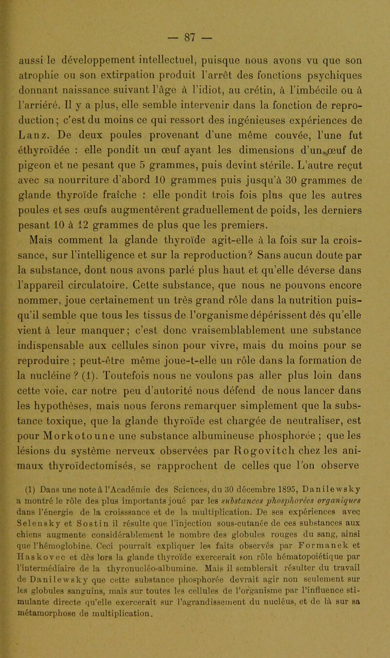 aussi le développement intellectuel, puisque nous avons vu que son atrophie ou son extirpation produit l'arrêt des fonctions psychiques donnant naissance suivant l’âge à l’idiot, au crétin, à l’imhécile ou à l’arriéré. Il y a plus, elle semble intervenir dans la fonction de repro- duction; c’est du moins ce qui ressort des ingénieuses expériences de Lanz. De deux poules provenant d’une même couvée, l’une fut éthyroïdée : elle pondit un œuf ayant les dimensions d’un^œuf de pigeon et ne pesant que 5 grammes, puis devint stérile. L’autre reçut avec sa nourriture d’abord 10 grammes puis jusqu’à 30 grammes de glande thyroïde fraîche : elle pondit trois fois plus que les autres poules et ses œufs augmentèrent graduellement de poids, les derniers pesant 10 à 12 grammes de plus que les premiers. Mais comment la glande thyroïde agit-elle à la fois sur la crois- sance, sur l’intelligence et sur la reproduction? Sans aucun doute par la substance, dont nous avons parlé plus haut et qu’elle déverse dans l’appareil circulatoire. Cette substance, que nous ne pouvons encore nommer, joue certainement un très grand rôle dans la nutrition puis- qu’il semble que tous les tissus de l’organisme dépérissent dès qu’elle vient à leur manquer; c’est donc vraisemblablement une substance indispensable aux cellules sinon pour vivre, mais du moins pour se reproduire ; peut-être même joue-t-elle un rôle dans la formation de la nucléine ? (i). Toutefois nous ne voulons pas aller plus loin dans cette voie, car notre peu d’autorité nous défend de nous lancer dans les hypothèses, mais nous ferons remarquer simplement que la subs- tance toxique, que la glande thyroïde est chargée de neutraliser, est pour Morkotoune une substance albumineuse phosphorée ; que les lésions du système nerveux observées par Rogovitch chez les ani- maux thyroïdectomisés, se rapprochent de celles que Ton observe (1) Dans une note à l’Académie des Sciences, du 30 décembre 1895, Danilewsky a montré le rôle des plus importants joué par les substances pliosphorées organiques dans l’énergie de la croisssance et de la multiplication. De ses expériences avec Selensky et Sostin il résulte que l’injectiou sous-cutanée de ces substances aux chiens augmente considérablement le nombre des globules rouges du sang, ainsi que l’hémoglobine. Ceci pourrait expliquer les faits observés par Formanek et Haskovec et dés lors la glande thyroïde exercerait son rôle hématopoiétique par l’intermédiaire de la thyronucléo-albumine. Mais il semblerait résulter du travail de Danilewsky que cette substance phosphorée devrait agir non seulement sur les globules sanguins, mais sur toutes les cellules de l’organisme par l’influence sti- mulante directe qu’elle exercerait sur l’agrandissement du nucléus, et de là sur sa métamorphose de multiplication.