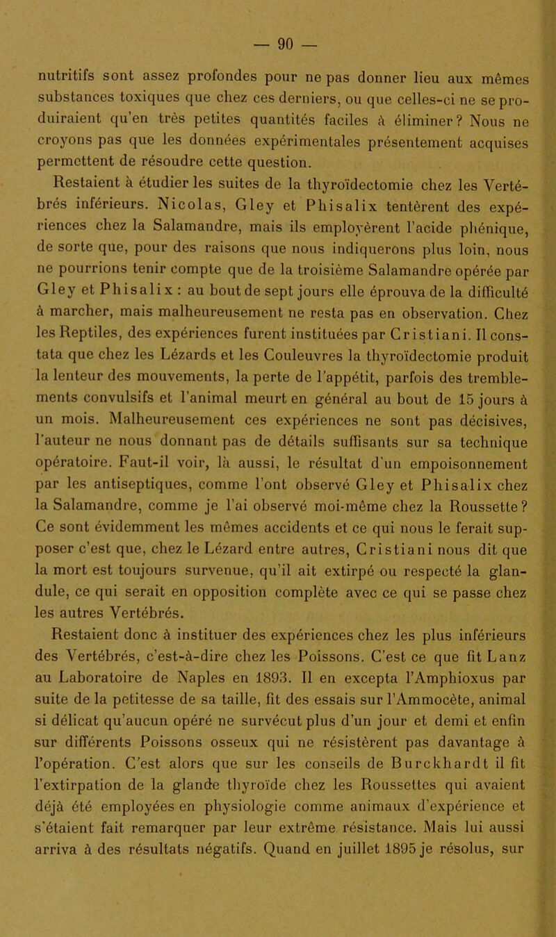 nutritifs sont assez profondes pour ne pas donner lieu aux mêmes substances toxiques que chez ces derniers, ou que celles-ci ne se pro- duiraient qu’en très petites quantités faciles à éliminer? Nous ne croyons pas que les données expérimentales présentement acquises permettent de résoudre cette question. Restaient à étudier les suites de la thyroïdectomie chez les Verté- brés inférieurs. Nicolas, Gley et Phisalix tentèrent des expé- riences chez la Salamandre, mais ils employèrent l’acide phénique, de sorte que, pour des raisons que nous indiquerons plus loin, nous ne pourrions tenir compte que de la troisième Salamandre opérée par Gley et Phisali x : au bout de sept jours elle éprouva de la difficulté à marcher, mais malheureusement ne resta pas en observation. Chez les Reptiles, des expériences furent instituées par Cristiani. Il cons- tata que chez les Lézards et les Couleuvres la thyroïdectomie produit la lenteur des mouvements, la perte de l’appétit, parfois des tremble- ments convulsifs et l’animal meurt en général au bout de 15 jours à un mois. Malheureusement ces expériences ne sont pas décisives, l'auteur ne nous donnant pas de détails suffisants sur sa technique opératoire. Faut-il voir, là aussi, le résultat d'un empoisonnement par les antiseptiques, comme l’ont observé Gley et Phisalix chez la Salamandre, comme je l’ai observé moi-même chez la Roussette? Ce sont évidemment les mêmes accidents et ce qui nous le ferait sup- poser c’est que, chez le Lézard entre autres, Cristiani nous dit que la mort est toujours survenue, qu’il ait extirpé ou respecté la glan- dule, ce qui serait en opposition complète avec ce qui se passe chez les autres Vertébrés. Restaient donc à instituer des expériences chez les plus inférieurs des Vertébrés, c’est-à-dire chez les Poissons. C’est ce que fit Lanz au Laboratoire de Naples en 1893. Il en excepta l’Amphioxus par suite de la petitesse de sa taille, fit des essais sur l’Ammocète, animal si délicat qu’aucun opéré ne survécut plus d’un jour et demi et enfin sur différents Poissons osseux qui ne résistèrent pas davantage à l’opération. C’est alors que sur les conseils de Burckhardt il fit l’extirpation de la glande thyroïde chez les Roussettes qui avaient déjà été employées en physiologie comme animaux d’expérience et s’étaient fait remarquer par leur extrême résistance. Mais lui aussi arriva à des résultats négatifs. Quand en juillet 1895 je résolus, sur