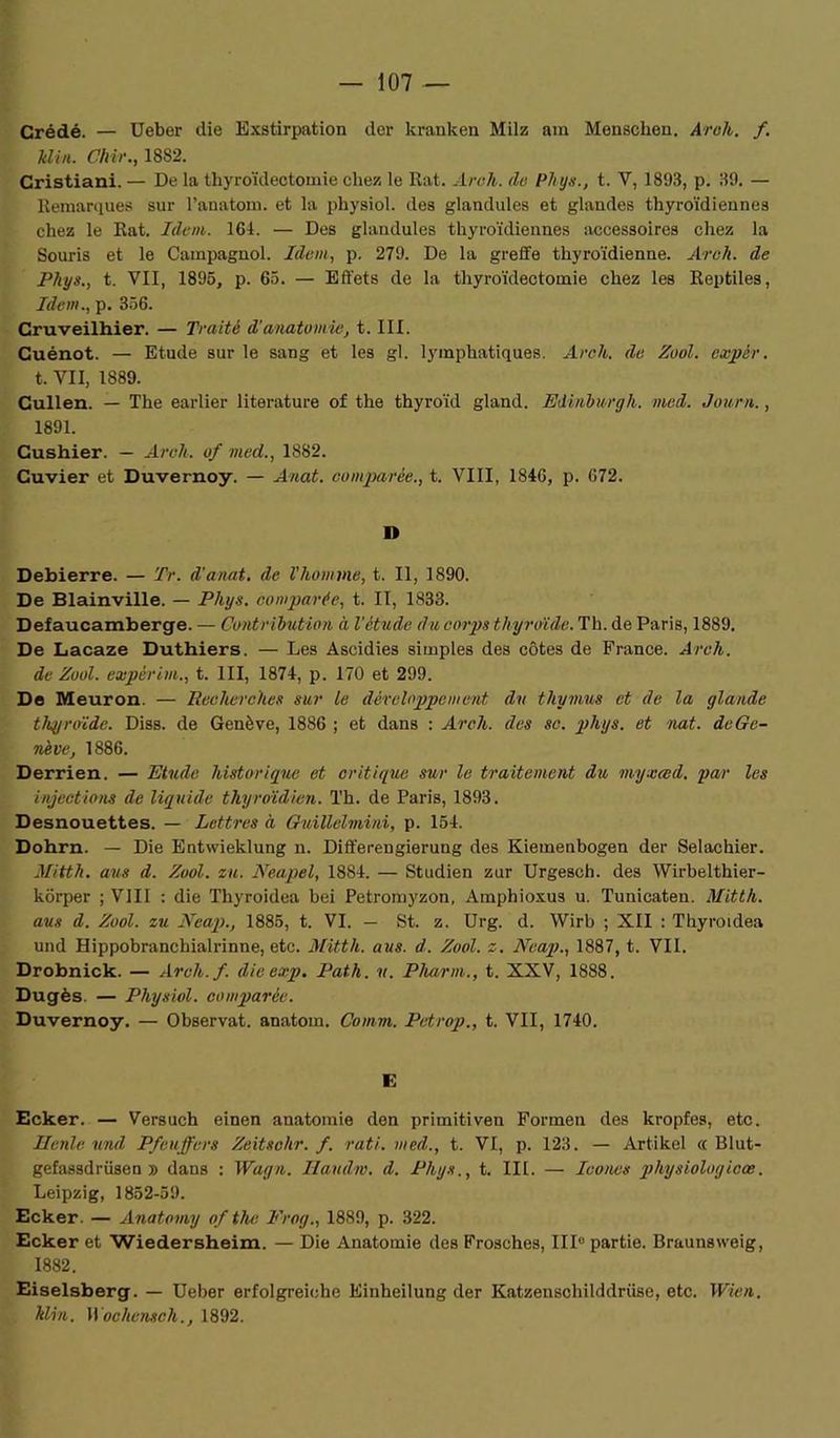 Crédé. — Ueber die Exstirpation der kranken Milz am Menschen. Areh. f. Min. Chir., 1882. Cristiani. — De la thyroïdectomie chez le Rat. Arc h. (le Phys., t. Y, 1893, p. 39. — Remarques sur l’anatom. et la physiol. des glandules et glandes thyroïdiennes chez le Rat. Idem. 164. — Des glandules thyroïdiennes accessoires chez la Souris et le Campagnol. Idem, p. 279. De la greffe thyroïdienne. Areh. de Phys., t. VII, 1895, p. 65. — Effets de la thyroïdectomie chez les Reptiles, Idem., p. 356. Cruveilhier. — Traité d’anatomie, t. III. Cuénot. — Etude sur le sang et les gl. lymphatiques. Arc h. de Zool. cxpér. t. VII, 1889. Cullen. — The earlier literature of the thyroïd gland. Edvnburgh. med. Journ., 1891. Cushier. — Areh. of med., 1882. Cuvier et Duvernoy. — Anat. comparée., t. VIII, 1846, p. 672. D Debierre. — Tr. d'anat. de Vhomme, t. Il, 1890. De Blainville. — Phys, comparée, t. II, 1833. Defaucamberge. — Contribution à l’étude du corps thyroïde. Th. de Paris, 1889. De Lacaze Duthiers. — Les Ascidies simples des côtes de France. Arcli. de Zool. expèrim., t. III, 1874, p. 170 et 299. De Meuron. — Recherches sur le développement du thymus et de la glande thyroïde. Diss. de Genève, 1886 ; et dans : Areh. dus sc. phys. et nat. de Ge- nève, 1886. Derrien. — Etude historique et critique sur le traitement du myxced. par les injections de liquide thyroïdien. Th. de Paris, 1893. Desnouettes. — Lettres à Guillelmini, p. 154. Dohrn. — Die Entwieklung n. Differengierung des Kiemenbogen der Selachier. Mitth. ans d. Zool. eu. Neapel, 1884. — Studien zur Urgesch. des Wirbelthier- korper ; VIII : die Thyroidea bei Petromyzon, Amphioxus u. Tunicaten. Mitth. aus d. Zool. zu Ncap., 1885, t. VI. — St. z. Urg. d. Wirb ; XII : Thyroidea und Hippobranchialrinne, etc. Mitth. aus. d. Zool. z. Ncap., 1887, t. Vil. Drobnick. — Arch.f. die erp. Path. n. Pharm., t. XXV, 1888. Dugès. — Physiol. comparée. Duvernoy. — Observât, anatom. Comm. Petrop., t. VII, 1740. E Ecker. — Versuch einen anatomie den primitiven Forrnen des kropfes, etc. Hunle und Pfeujfers Zeitschr. f. rati. med., t. VI, p. 123. — Artikel « Blut- gefassdrüsen » dans : Wagn. Haudm. d. Phys., t. III. — Icônes pliysiologicœ. Leipzig, 1852-59. Ecker. — Anatomy of the Frog., 1889, p. 322. Ecker et Wiedersheim. — Die Anatomie des Frosches, III0 partie. Braunsweig, 1882. Eiselsberg. — Ueber erfolgreiche Einheilung der Katzenschilddrüse, etc. Wien. klin. Wochensch., 1892.