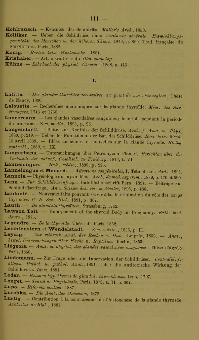 Kohlrausch. — Kentniss der Schildriise. Millier's Aroh1853. Kôlliker. — Ueber die Schildriise, dans Anatomie générale. Entrn ichlung s - geschichte des Mensohen u. der liôheren Thierc, 1879, p. 809. Trad. française de Schneider. Paris, 1882. Kônig. —Berlin, ltlin. Woclienschr., 1884. Krishaber. — Art. « Goitre » du Dict. encyelop. Kühne. —Lehrbuch der physiol. Ciiemie., 1808, p. 415. L Lalitte. — Des glandes thyroïdes accessoires au point de vue chirurgical. Thèse de Nancy, 1890. Lalouette. — Recherches anatomiques sur la glande thyroïde. Mèm. des Sav. étrangers, 1743 et 1750. Lancereaux. — Les glandes vasculaires sanguines ; leur rôle pendant la période de croissance. Sem. mèdic., 1893, p. 25. Langendorff. — Beitr. zur Kentniss der Schilddrüse. Arch. f. Anat. u. Phys., 1889, p. 219. — Ueber der Funktion u. der Bail der Schilddrüse. Berl. Min. Woch., 15 avril 1889. — Idées anciennes et nouvelles sur la glande thyroïde. Biolog. centrabl., 1889, t. IX. Langerhans. — Untersuchungen iiber Petromyzon Planeri. Berichten über die Verhandl. der naturf. Gesellscli. zu Freiburg, 1873, t. VI. Lannelongue. — Bull, mèdic., 1890, p. 225. Lannelongue et Ménard. — Affections congénitales, I, Tête et cou. Paris, 1891. Lannois.— Physiologie du myxœdème. Arch. deméd. expèrim., 1889, p. 470 et 590. Lanz. — Zur Schüddrüsenfrage. Babilitationschrift Bern., 1894. — Beitrage zur Schilddrüsenfrage. Ann. Suisses des. Se. médicales, 1895, p. 480. Laulanié. — Nouveaux faits pouvant servir à la détermination du rôle des corps thyroïdes. C. R. Soc. Biol., 1891, p. 307. Lauth. — De glandulathyroïdea. Strassburg, 1742. Lawson Tait. — Emargement of the thyroid Body in Preguancy. Edib. mad. Journ., 1875. Legendre. — De la thyroïde. Thèse de Paris, 1852. Leichtenstern et Wendelstadt. — Sem. mèdic., 1835, p. II. Leydig. — Zur mikrosk. Anat. der Roclien u. Haie. Leipzig, 1852. — Anat., histol. Untersuchungen über Fische u. Reptilien. Berlin, 1853. Liégeois. Anat. et physiol. des glandes vasculaires sanguines. Thèse d'agrég. Paris, 1860. Lindemann. — Zur Frago über die Innervation der Schildrüsen. Centralbl.f. allgem. Pathol, u. pathol. Anat., 1891. Ueber die antitoxische Wirkung der Schilddrüse. Idem, 1891. Loder. — Examen hypotlieseos de glandul. thyroid. usu. lena, 1797. Longet. — Traité de Physiologie, Paris, 1873, t. II, p. 307. Lupo. — Riforma medica, 1887. Luschka. — Die Anat. des Mensohen, 1872 Lustig. — Contribution il la connaissance de l’histogenèse de la glande thyroïde Arch.ital. de Biol., 1891.