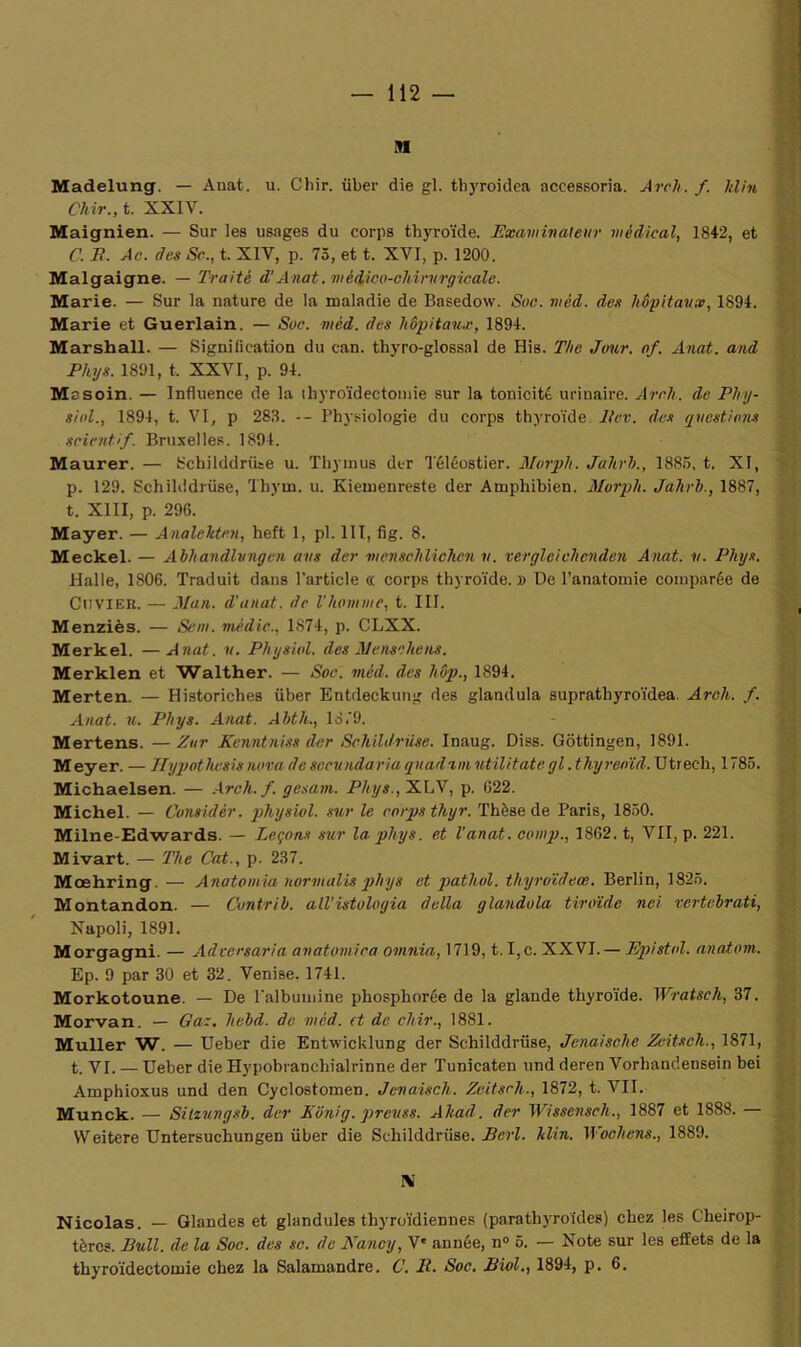 n Madelung. — Anat. u. Chir. über die gl. thyroidea accessoria. A reh. f. Min Chir., t. XXIV. Maignien. — Sur les usages du corps thyroïde. Examinateur médical, 1842, et C. E. Ac. des Sc., t. XIV, p. 75, et t. XVI, p. 1200. Malgaigne. — Traité d'Anat. médico-chirurgicale. Marie. — Sur la nature de la maladie de Basedow. Suc. méd. des hôpitaux, 1894. Marie et Guerlain. — Suc. méd. des hôpitaux, 1894. Marshall. — Signiücation du ean. thyro-glossal de His. The Jour. of. Anat. and Phys. 1891, t, XXVI, p. 94. Mssoin. — Influence de la thyroïdectomie sur la tonicité urinaire. Arch. de Phy- sinl., 1894, t. VI, p 283. -- Physiologie du corps thyroïde lier, des questions scientif. Bruxelles. 1894. Maurer. — Schilddrüse u. Thymus der Téléostier. Murph. Jahrh., 1885, t. XI, p. 129. Schilddriise, Thym. u. Ivieinenreste der Amphibien. Murph. Jahrh., 1887, t. XIII, p. 296. Mayer. — Analekten, heft 1, pl. III, fig. 8. Meckel. — Abhandlvngen ans der menschlichen v. verglcichcnden Anat. v. Phys. Halle, 1806. Traduit dans l'article « corps thyroïde.» De l’anatomie comparée de Cuvier. — Man. d’anat. de l'homme, t. III. Menziès. — Sem. mèdic., 1874, p. CLXX. Merkel. —Anat. v. Physiul. des M ensuite ns, Merklen et Walther. — Soc. méd. des hôp., 1894. Merten. — Historiches über Entdeckung des glandula suprathyroïdea. Arch. /. Anat. u. Phys. Anat. Ahth., 1879. Mertens. — Zur Kenntniss der Schildrüse. Inaug. Diss. Gôttingen, 1891. Meyer. — Jlypothvsis nova de sccundaria qnadamutilitate gl .thyreoïd. Utrech, 1785. Michaelsen. — Arch. f. gesam. Phys., XLV, p. 622. Michel. — Gonsidêr. physiul. sur le corps thyr. Thèse de Paris, 1850. Milne-Edwards. — Leçons sur la phys. et l’anat. comp., 1862. t, VII, p. 221. Mivart. — The Cat., p. 237. Mœhring. — Anatomia normalis phys et patliul. thyruïdeœ. Berlin, 1825. Montandon. — Cuntrih. ail'istulogia délia glandula tiroïdc nei vertebrati, Napoli, 1891. Morgagni. — Adversaria anatomiea omnia, 1719, t. I,c. XXVI.— Epistol. anatom. Ep. 9 par 30 et 32. Venise. 1741. Morkotoune. — De l'albumine phosphorée de la glande thyroïde. Wratsch, 37. Morvan. — Gaz. hebd. de méd. et de chir., 1881. Muller W. — Ueber die Entwicklung der Schilddrüse, Jenaische Zeitsch., 1871, t. VI. — Ueber die Hypobranchialrinne der Tunicaten und deren Vorbandensein bei Amphioxus und den Cyclostomen. Jenaisch. Zeitsch., 1872, t. VII. Munck. — Silzungsb. der Bonig. preuss. Ahad. der Wissensch., 1887 et 1888. — VVeitere Untersuchungen über die Schilddrüse. Bcrl. Min. Wocliens., 1889. K Nicolas. — Glandes et glandules thyroïdiennes (parathyroïdes) chez les Chéirop- tères. Bull, de la Soc. des sc. de Nancy, V' année, n° 5. — Note sur les effets de la thyroïdectomie chez la Salamandre. C. B. Soc. Biol., 1894, p. 6.