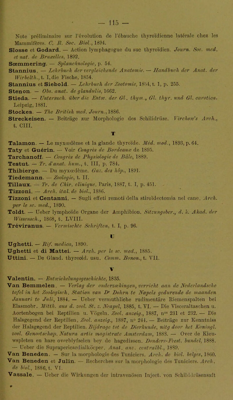 Note préliminaire sur l’évolution de l’ébauche thyroïdienne latérale chez les Mammifères. C. R. Soc. Biol., 18114. Slosse et Godard. — Action lymphagogue du suc thyroïdien. Journ. Soc. med. et nat. de Bruxelles, 1892. Sœmmering. — Splanchnologie, p. 54. Stannius. —Lehrbuch dervevgleicliende Anatomie. — Handbuch dcr Anat. der Wirbelth., t. I, die Fische, 1854. Stannius et Siebold. — Lehrbuch der Zootomie, 1854, t. 1, p. 255. Stenon. — Obs. anat. de glandnlis, 1G62. Stieda. — Untersuch. uber die Entm. der Gl. thym., Gl. tlnjr. und Gl. carotica. Leipzig, 1881. Stockes. — The British med. Journ., 1886. Streckeisen. — Beitriige zur Morphologie des Schilidrüse. Virchow’s Arch., t. C1II. T Talamon. — Le myxœdème et la glande thyroïde. Mèd. mod., 1893, p. 64. Taty et Guérin. — Voir Congres de Bordeaux de 1895. Tarchanoff. — Congrès de Physiologie de Bâle, 1889. Testut. — Tr. d’anat. hum., t. III, p. 784. Thibierge. — Du myxœdème. Gaz. des hôp., 1891. Tiedemann. — Zoologie, t. II. Tillaux. — Tr. de Chir. clinique. Paris, 1887, t. I, p. 451. Tizzoni. — Arch. ital. de Mol., 1886. Tizzoni et Centanni. — Sugli effeti remoti délia stiroïdectomia nel cane. Arch. per le se. med., 1890. Toldt. — Ueber lymphoïde Organe der Amphibion. Sitzungsber., d. h. ATtad. der Wissensch., 1868, t. LVIII. Tréviranus. — Vermischte Sehriften, t. I, p. 96. U Ughetti. — Ri J. medica, 1890. Ughetti et di Mattéi. — Arch. per le se. med., 1885. Uttini. — De Gland, thyreoid. usu. Comm. Bonon., t. VII. V Valentin. — Entwiehelungsgeschichte, 1835. Van Bemmelen. — Vcria g der onderzœliingcn, verricht aan de Nederlandscho tafel in het Zoologisch. Station van Dr Dohrn te Napels gedurende de maanden Januari to Joli, 1884. — Ueber vermuthliche rudimentare Eiemenspalten bei Elasmobr. Ritth. ans d. zool. St. z. Neapel, 1885, t. VI. — Die Viscéraltaschen u. Aortenbogen bei Reptilien u. Vogeln. Zool. anzeig., 1887, n03 231 et 232. — Die Halsgegend der Reptilien. Zool. anzeig., 1887, n° 244. — Beitriige zur Kenntuiss der Halsgegend der Reptilien. Bijdragc tôt de Dierhunde, nitg door lut Koningl. zool. Genootschap. Ratura artis magistratc Amsterdam, 188S. — Over de Kieu- wspleten en hare overblyfselen bey de hagedissen. Donders-Feest. bundcl, 1888. — Ueber die Suprapericardialkôcper. Anat. anz. ccntralbl., 1889. Van Beneden. — Sur la morphologie des Tuniciers. Arch. de Mol. belges, 1860. Van Beneden et Julin. — Recherches sur la morphologie des Tuniciers. Arch. de biol., 1886, t. VI. Vassale. — Ueber die Wirkungcn dcr intravcnôsen Inject. von Schilddrüsensaft