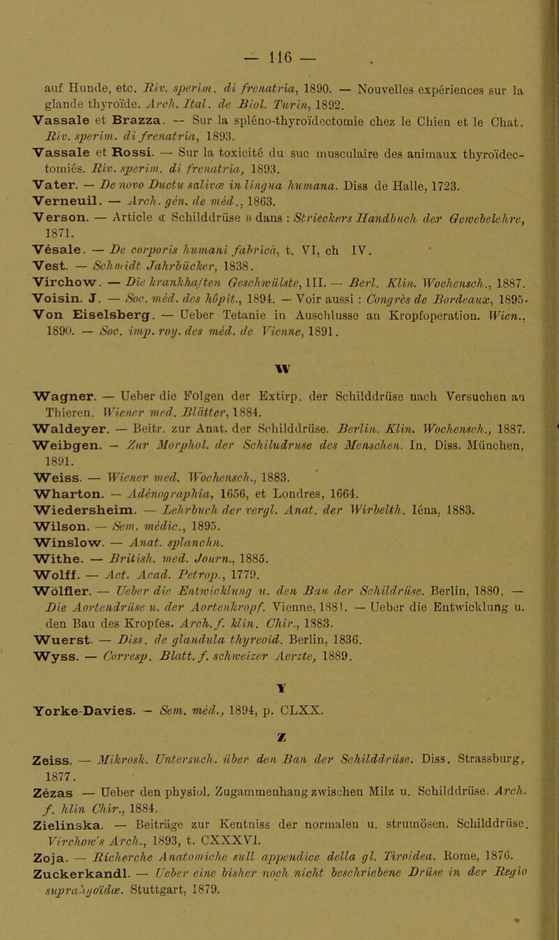 auf Hunde, etc. Riv. sperim. di frenatria, 1890. — Nouvelles expériences sur la glande thyroïde. Arc h. Ital. de Biol. Turin, 1892. Vassale et Brazza. — Sur la spléno-thyroïdectomie chez le Chien et le Chat. Riv. sperim. di frenatria, 1893. Vassale et Rossi. — Sur la toxicité du suc musculaire des animaux thyroïdec- tomiés. Riv. sperim. di frenatria, 1893. Vater. — De novo Duc tu salivai in lingua humana. Diss de Halle, 1723. Verneuil. — Arcli. gén. de mêd., 1863. Verson. — Article <i Schilddrüse » dans : Strieckers Handbuch der Gcwebelehre, 1871. Vésale. — De corporis humani fabrioà, t. VI, ch IV. Vest. — Schmidt Jahrbücher, 1838. Virchow. — Die hranhhajten Gesehmiilste, III.— Berl. Klin. Woehenseh., 1887. Voisin. J. — Soc. mêd. des hôpit., 1894. — Voir aussi : Congres de Bordeaux, 1895- Von Eiselsberg. — Deber Tetanie in Auschlusse an Kropfoperation. Wien., 1890. — Soc. imp. roy. des mêd. de Vienne, 1891. XV Wagner. — Ueber die Folgen der Extirp. der Schilddrüse nach Versuchen an Tliieren. Wiener med. Blâtter, 1884. Waldeyer. — Beitr. zur Anat. der Schilddrüse. Berlin. Klin. Wochenseli., 1887. Weibgen. — Zur Morphol. der Schilndrusc des Mensehen. In. Diss. München, 1891. Weiss. — Wiener med. Woehenseh., 1883. Wharton. — Adénographia, 1656, et Londres, 1664. Wiedersheim. — Lehrbveh der vergl. Anat. der Wirbelth, Iéna, 1883. Wilson. — Sein, média., 1895. Winslow. — Anat. splanchn. Withe. — British. med. Journ., 1885. Wolff. — Act. Acad. Petrop., 1779. Wolfler. — Ueber die Entwieklung u. den Ban der Sehildruse. Berlin, 1880. — Die Aortendrüse u. der Aortenhropf. Vienne, 1881. — Ueber die Entwicldung u. den Bau des Kropfes. Arcli. f. ldin. Chir., 1S83. Wuerst. — Diss. de glandula thyreoid. Berlin, 1836. Wyss. — Corresp. Blatt. f. schmeizer Aerzte, 1889. X Yorke Davies. — Sent, mêd., 1894, p. CLXX. Z Zeiss. — Mihrosh. Untersuch. iiber den Ban der Sehilddrüse. Diss. Strassburg, 1877. Zézas — Ueber den physiol. Zugammenhangzvvischen Milz u. Schilddrüse. Arcli. f. hlin Cliir., 1884. Zielinska. — Beitriige zur Kentniss der normalen u. strumôsen. Schilddrüse. Virchow's Arcli., 1893, t. CXXXV1. Zoja. — Riclierche Anatomiche sull appendice délia gl. Tiroidea. Rome, 1876. Zuckerkandl. — Ueber eine bisher noch nicht beschriebene Drüse in der Regio suprahyoïdœ. Stuttgart, 1879.