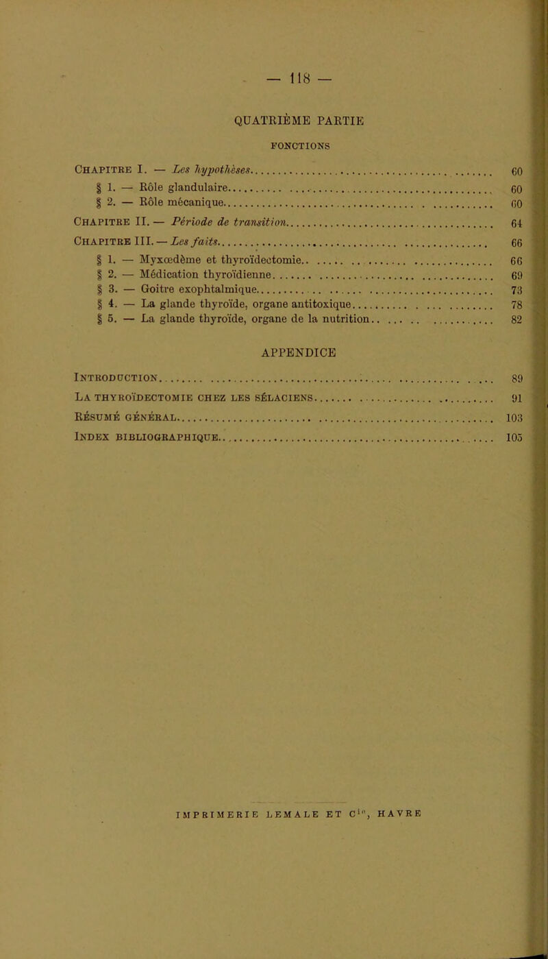 QUATRIÈME PARTIE FONCTIONS Chapitre I. — Les hypothèses 60 | 1. — Rôle glandulaire 60 % 2. — Rôle mécanique 60 Chapitre II. — Période de transition 64 Chapitre III. — Les faits 66 | 1. — Myxœdème et thyroïdectomie 66 | 2. — Médication thyroïdienne 69 § 3. — Goitre exophtalmique 73 I | 4. — La glande thyroïde, organe antitoxique 78 | 5. — La glande thyroïde, organe de la nutrition 82 APPENDICE Introduction 89 I La thyroïdectomie chez les sélaciens 91 Résumé général 103 ] Index bibliographique 103