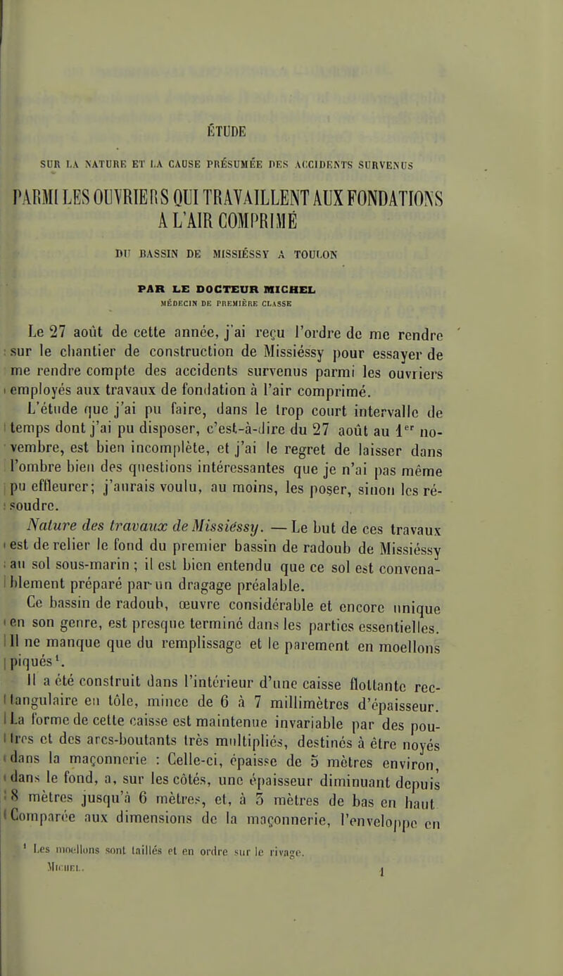 SUR I.A NATURE ET I.A CAUSE PRÉSUMÉE DES ACCIDENTS SURVENUS PARMI LES OUVRIERS OUI TRAVAILLENT AUX FONDATIONS A L'AIR COMPRIMÉ DU BASSIN DE MISSIÉSSY A TOULON PAR LE DOCTEUR IHICHEL MÉDECIN DE PHEMIÈRE CLASSE Le 27 août de cette année, j'ai reçu l'ordre de me rendre : sur le chantier de construction de Missiéssy pour essayer de me rendre compte des accidents survenus parmi les ouvriers 1 employés aux travaux de fondation à l'air comprimé. L'étude que j'ai pu faire, dans le trop court intervalle de I temps dont j'ai pu disposer, c'est-à-dire du 27 août au 1 no- ■ vembre, est bien incomplète, et j'ai le regret de laisser dans l'ombre bien des questions intéressantes que je n'ai pas même pu effleurer; j'aurais voulu, au moins, les poser, sinon les ré- : soudre. Nature des travaux de Missiéssy. —Le but de ces travaux I est de relier le fond du premier bassin de radoub de Missiéssy i au sol sous-marin ; il esl bien entendu que ce sol est convena- i blement préparé par un dragage préalable. Ce bassin de radoub, œuvre considérable et encore unique len son genre, est presque termine dans les parties essentielles. 111 ne manque que du remplissage et le parement en moellons I piqués'. Il a été construit dans l'intérieur d'une caisse flottante rec- I tangulaire eu tôle, mince de 6 à 7 millimètres d'épaisseur. ILa forme de cette caisse est maintenue invariable par des pou- Hrps et des arcs-boutants très multipliés, destinés à être noyés idnns la maçonnerie : Celle-ci, épaisse de 5 mètres environ, idans le fond, a, sur les côtés, une épaisseur diminuant depuis ! 8 mètres jusqu'à 6 mètres, et, à 5 mètres de bas en haut I Comparée aux dimensions de la maçonnerie, l'enveloppe en ' Les nintlluns sont laillés et en ordre sur le rivage. Mu IIRI.. ,|