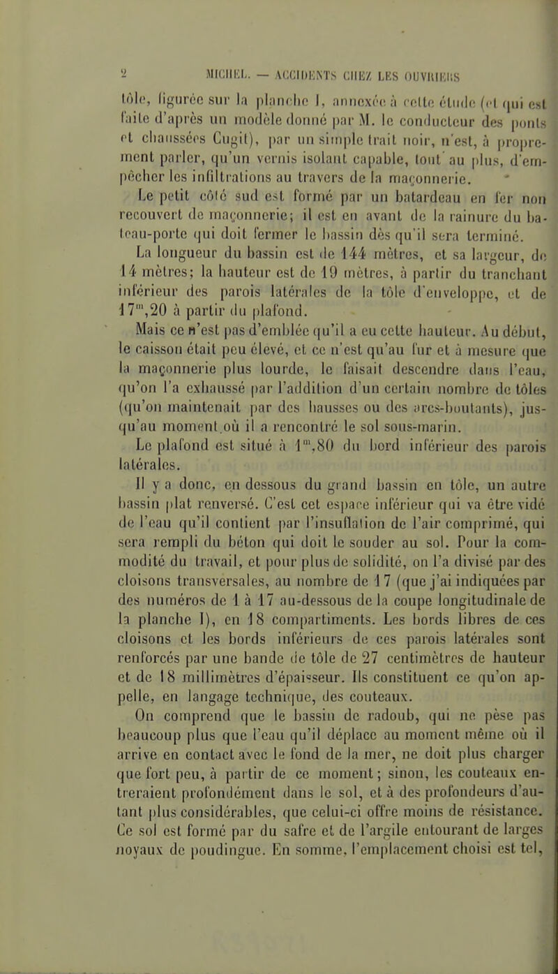 lôlc, liguréc sur la planche I, annexôcià roUe cliido (d qui cM l'aile d'après un modèle donné par M. le conducteur des poiil et cliaiisséi's Cuyil), par un simple trait noir, n'est, à propre- ment parler, qu'un vernis isolant capable, (ont au plus, d'ctti- pècher les iiifillralions au travers de la maçonnerie. Le petit côlc sud est formé par un batardeau en fer non recouvert de maronnerie; il est en avant do la rainure du ba- loau-porlc qui doit fermer le bassin dès qu'il sera terminé. La longueur du bassin est de 144 mètres, et sa largeur, de 14 mètres; la hauteur est de 19 mètres, à partir du tranchant inférieur des parois latérales de la tôle d'enveloppe, ut de 17',20 à partir du plafond. Mais ce n'est pas d'emblée qu'il a eu cette hauteur. Au début, le caisson était peu élevé, et ce n'est qu'au fur et à mesure que la maçonnerie plus lourde, le faisait descendre dans l'eau, qu'on l'a exhaussé [)ar l'addilion d'un certain nombre de tôles (qu'on maintenait par des hausses ou des arcs-boutants), jus- qu'au momimt où il a rencontré le sol sous-marin. Le plafond est situé à r,80 du bord inférieur des parois latérales. Il y a donc, en dessous du grand bassin en tôle, un autre bassin plat renversé. C'est cet cspane inférieur qui va être vidé de l'eau qu'il contient par l'insuflalion de l'air comprimé, qui sera rempli du béton qui doit le souder au sol. Pour la com- modité du travail, et pour plus de solidité, on l'a divisé par des cloisons transversales, au nombre de 17 (que j'ai indiquées par des numéros de 1 à 17 au-dessous delà coupe longitudinale de la planche I), en 18 compartiments. Les bords libres de ces cloisons et les bords inférieurs de ces parois latérales sont renforcés par une bande de tôle de 27 centimètres de hauteur et de 18 millimètres d'épaisseur. Ils constituent ce qu'on ap- pelle, en langage technique, des couteaux. On comprend que le bassin de radoub, qui ne pèse pas beaucoup plus que l'eau qu'il déplace au moment même où il arrive en contact avec le fond de la mer, ne doit plus charger que fort peu, à pai tir de ce moment ; sinon, les couteaux en- treraient profondément dans le sol, et à des profondeurs d'au- tant |)lus considérables, que celui-ci offre moins de résistance. Ce sol est formé par du safre et de l'argile entourant de larges Jioyau.v de poudingue. En somme, l'emplacement choisi est tel,