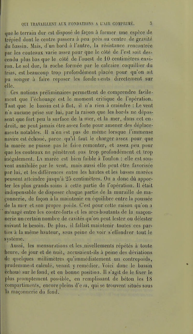 (|uc le terrain dur est disposé de façon à former une cs|)cce de trépied dont le centre passera à peu près au centre de gravité du bassin. Mais, d'un bord à l'autre, la résistance renconiréc par les couteaux varie assez pour que le côté de l'est soit des- cendu plus bas que le côté de l'ouest de 10 ceiitiinèires envi- ron. Le sol dur, la roche formée par le calcaire coquillier du Irias, est beaucoup tro|) prolbudémciit placée pour qu'on ait pu songer à faire reposer les fondeinents directement sur elle. Ces notions préliminaires permettent de comprendre facile- ment que l'échouage est le moment critique de l'opération. Tant que le bassin est à flot, il n'a rien à craindre : Le vent n'a aucune prise sur lui, par la raison que les bords ne dépas- sent que fort peu la surface de la mer, et la mer, dans cet en- droit, ne peut jamais être assez forte pour amener des déplace- ments notables. Il n'en est pas de même lorsque l'immense navire est échoué, parce qu'il faut le charger assez pour que la marée ne puisse pas le faire remonter, et assez peu pour que les couteaux ne pénètrent pas trop profondément et Irop inégalement. Li marée est bien faible à Toulon : elle est sou- vent annihilée par le vent, mais aussi elle peut être favorisée par lui, et les différences entre les hautes et les basses marées peuvent atteindre jusqu'à 25 centimètres. On a donc dû appor- ter les plus grands soins à cette partie de l'opération. Il était indispensable de disposer chaque partie de la muraille de ma- çonnerie, de façon à la maintenir en équilibre entre la |)oussée de la miT et son propre poids. C'est pour cette raison qu'on a ménagé entre les contre-forts et les arcs-boutanls de la maçon- nerie un certain nombre de cavités ([u'on peut lester ou délester suivant le besoin. De plus, il fallait maintenir toutes ces par- lies à la même hauteur, sous peine de voir s'effondrer tout le système. Aussi, les mensiiralions et les .nivellements répétés à toute heure, de jour et de nuit, accusaient-ils à peine des déviations de quelques millimètres qu'immédiatement un contrepoids, prudemment calculé, venait y remédier. Voici donc le bassin échoué sur le fond, et en bonne position. Il s'agit de le fixer le plus pmmptement possible, en remplissant de béton les 18 compartimcnis, encore pleins d'e lu, qui se trouvent situés sous la maçonnerie du fond.