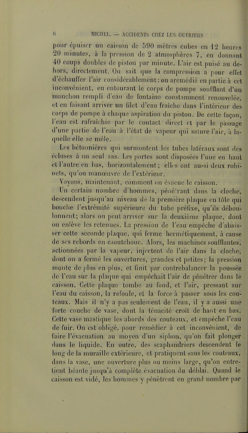 MICIIKI,. — ACCIIJHNT.S CHEZ l,i;S OllVItlEIIS pour ôpuiscr iiii caisson de 590 mètres cubes eu 12 licun/s 20 itiinulcs, à la pression de 2 atmosphères 7, en donnant 40 coups doubles de piston par minute. L'air est puise au de- hors, directement. On sait (|ue la compression a pour eilet d'échauffer l'air considérablenienl: on aremédié en partie à cet inconvénient, en entourant le corps de pompe soufflant d'un manchon rempli d'eaii de fontaine constummcnt renouveléi'. et en faisant arriver un (iict d'ean fi'aîche dans l'intcrienr des corps de pompe à cha(|ue aspiration du jjiston. De celte façon, l'eau est rafraîchie par le contact direct cl par le passage d'une partie de l'eau à l'état de vapeur qui salure l'air, à la- (pielle elle se mclc. Les bétonnières qui surmontent les tubes latéraux sont des écluses à un seul sas. Les [lortes sont disposées l'une en haut et l'autre en bas, liorizontaleiiient ; elb s ont aussi deux robi- nets, qu'on manœuvre de l'extérieur. Voyons, maintenant, comment on évacue le caisson. Un certain nombre d'hommes, péiié'rant dans la cloche, descendent jusqu'au niveau de la première plaque en tôle qui bouche l'extrémité supérieure du tube préfixe, qu'ils débou- lonnent; alors on peut arriver sur la deuxième plaque, dont on enlève les retenues. La pression de l'eau empêche d'abais- ser cette seconde plaque, qui ferme hermétiquement, à cause de ses rebords en Ciioutchouc. Alors, les machines soufflantes, actionnées par la vapeur, injectent de l'air dans la cloche, dont on a fermé les ouvertures, grandes et petites; la pression moule de plus en phis, et finit par contrebalancer la poussée de l'eau sur la plaque qui empêchait l'air de pénétrer dans le caisson. Cette plaque tombe au fond, et l'air, pressant sur l'eau du caisson, la refoule, et la force à passer sous les cou- teaux. Mais il n'y a pas seulement de l'eau, il y a aussi une forte couche de vase, dont la ténacité croît de haut en bas* Cette vase mastique les abords des couteaux, et empêche l'eau de fuir. On est obligé, pour remédier à cet inconvénient, de faire l'évacuation au moyen d'un siplioiv, qu'on fait plonger dans le liquide. En outre, des scaphandriers descendent le long de la muraille extérieure, et pratiquent sous les couteaux, dans la vase, une ouverture plus ou moins large, qu'on entre- tient béante jusqu'à complète évacuation du déblai. Quand le caisson est vidé, les hommes y [lénètrent en grand nombre par