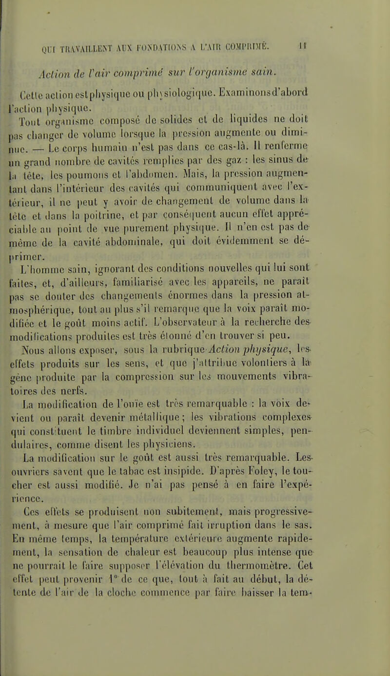 Action de l'air comprimé sur l'organisme sain. Cette action cstpliysiquc ou |)li\siologi(iuc. Examinoiisd'abord l'aclion |)liysiciac. Tout organisme compose de solides cl de liquides ne doit pas diangcr de volume lorsque la pression augmente ou dimi- nue. — Le corps humain n'est j)as dans ce cas-là. Il renferme un grand nombre de cavités remplies par des gaz : les sinus de- 1,1 tète, les poumons et l'abdomen. Mais, la pression augmen- tant dans l'intérieur des cavités qui communiquent avec l'ex- tciicur, il ne peut y avoir de changement de volume dans I.a tète et dans la poitrine, et par conséi|uent aucun effet appré- ciable an point de vue purement physique. Il n'en est pas de même de la cavité abdominale, qui doit évidemment se dé- primer. L'homme sain, ignorant des conditions nouvelles qui lui sont faites, et, d'ailleurs, familiarisé avec les appareils, ne paraît pas se douter des changements énormes dans la pression at- mosphérique, tout au plus s'il remarque que la voix paraît mo- difiée et le goût moins actif. L'observateur à la recherche des modifications produites est très élonné d'en trouver si peu. Nous allons exposer, sous la Ynhn(\\iG Action physique^ les- effets produits sur les sens, et que j'attribue volontiers à la^ gène produite par la compression sur le,5 mouvements vibra- toires des nerfs. La modification de l'ouïe est très remarquable : la voix de vient ou paraît devenir métallique ; les vibrations complexes qui constituent le timbre individuel deviennent simples, pen- dulaires, comme disent les physiciens. La modification sur le goût est aussi très remarquable. Les- ouvriers savent que le tabac est insipide. D'après Foley, le tou~ cher est aussi modifié. Je n'ai pas pensé à en faire l'expé- rience. Ces effets se produisent non subitement, mais progressive- ment, à mesure que l'air comprimé fait irruption dans le sas. En même temps, la température extérieure augmente rapide- ment, la sensation de chaleur est beaucoup plus intense que ne pourrait le faire supposer l'élévation du thermomètre. Cet effet peut provenir 1° de ce que, tout à fait au début, la dé- tente de l'air de la cloche couunence par faire baisser la tem-