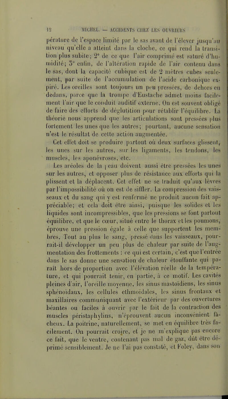 péraUirc de l'espace liniilé pnr le sas avant de l'élever jusqu'au niveau qu'elle a alleinl dans la cloclie, ce qui lend la Iraiisi- tion plus subite; 2 de ce que l'air coiiq)riiné est saturé d'Iiu- uiidilé; 3 cnlin, de l'alléraliou rapide de l'air contenu dans le sas, dont la capacité cubique est de 2 mètres cubes seule- ment, par suite de l'accumulation de l'aeide carbonique ex- piré. Les oreilles sont toujours un peu pressées, de dehors en dedans, pnrce que la trompe d'Eustaclie admet moins l'acilc- ment l'air que le conduit auditif êxterne. On est souvent obligé de faire des efforts de dé'jlul.ition pour rétablir l'équilibre. La théorie nous apprend que les articulations sont pressées plus l'orlement les unes que les autres; pourtant, aucune sensation n'est le résultat de cette action augmentée. Cet effet doit se produire p;u'tout où deux surfaces glisseiil, les unes sur les autres, sur les ligaments, les tendons, les muscles, les aponévroses, etc. Les aréoles de la \ eau doivent aussi être preïsées les unes sur les autres, et opposer plus de résistance aux efforts qui la plissent et la déplacent. Cet effet ne se traduit qu'aux lèvres par l'impossibilité où on est de siffler. La compression des vais- seaux et du sang qui y est renfermé ne produit aucun fait ap- préciable; cl cela doit être ainsi, puisque les solides et les liquides sont incompressibles, que les pressions se font partout équilibre, et que le cœur, situé entre le thorax elles poumons, éprouve une pression égale à celle que supportent les mem- bres. Tout au plus le sang, [)ressé dans les vaisseaux, pour- rait-il développer un peu plus de chaleur par suite de l'aug- menlalion des frottements : ce qui est certain, c'est que l'entrée dans le sas donne une sensation de chaleur étouffante qui pa- raît hors de proportion avec l'élévation réelle de la temj)éra- lure, et qui pourrait tenir, en partie, à ce motif. Les cavités pleines d'air, l'oreille moyenne, les sinus mastoïdiens, les sinus sphénoïdaux, les cellules ethmoïdales, les sinus frontaux el maxillaires communiquant avec l'extérieur par des ouvertures béantes ou faciles à ouvrir p.ar le l'ait de la contraction des muscles péristaphylins, n'éprouvent aucun inconvénient fâ- cheux. La poitrine, naturellement, se met en équilibre très fa- cilement. On pourrait croire, et je ne m'explique pas encore ce fait, que le ventre, contenant pas mal de gaz, dût être dé- primé sensiblement. Je ne l'ai pas constaté, et Folcy, dans son