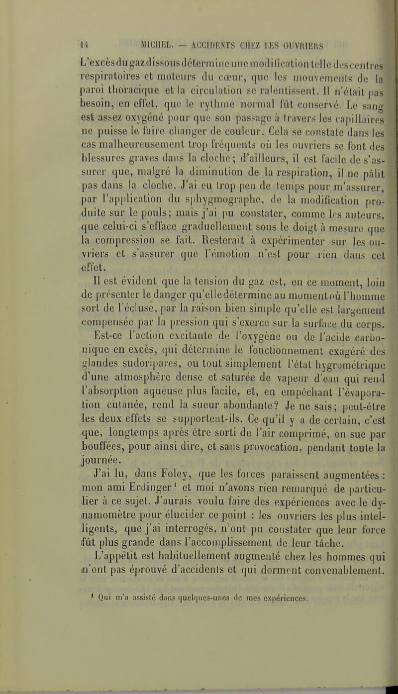 L'excès tlugazdissousdélermino une modilicationlolle (Jus centres rcspimloircs et iiioteiirs ilu cœur, que le.s iiioiivemeiils de la paroi tlioracif|UC el la circulation se ralentissent. Il n'était pas besoin, en elTet, que le ryllinie normal fût conservé. Le sang est assez oxygéné pour que son passage à travers les capillaires ne puisse le l'aire changer de couleur. Cela se constate dans les cas malheureusement trop fréquents où les ouvriers se font des blessures graves dans la cloche; d'ailleurs, il est facile de s'as- surer que, malgré la diminution de la respiration, il ne pâlit pas dans la cloche. J'ai eu trop peu de leni|)s pour m'assurer, par l'application du sphygmographc, de la modification pro- duite sur le pouls; mais j'ai pu constater, comme 1ns auteurs, que celui-ci s'efface graduellement sons le doigt à mesure que la compression se fait. Resterait à expérimenter sur les ou- vriers et s'assurer que l'émotion n'est pour rien dans cet effet. Il est évident que la tension du gaz est, en ce moment, loin de présenter le danger qu'clledélermine au moment où l'homme sort de l'écluse, par la raison bien simple qu'elle est largement compensée par la pression qui s'exerce sur la surface du corps. Est-ce l'action excitante de l'oxygène ou de l'acide carljo- Jiique en excès, qui détermine le fonctionnement exagéré des glandes sudoriparcs, ou tout simplement l'état hygrométrique d'une atmosphère dense et saturée de vapeur d'eau qui rend l'absorption aqueuse plus facile, et, en empochant l'évapora- lion cutanée, rend la sueur abondante? Je ne sais; peut-être les deux effets se supportent-ils. Ce qu'il y a de certain, c'est que, longtemps après être sorti de l'air comprimé, on sue par bouffées, pour ainsi dire, et sans provocation, pendant toute la journée. J'ai lu, dans Foley, que les forces paraissent augmentées : mon ami Erdinger' et moi n'avons rien remarqué de particu- lier à ce sujet. J'aurais voulu faire des expériences avec le dy- ,namomètre pour élucider ce point : les ouvriers les plus intel- ligents, que j'ai interrogés, n'ont pu constater que leur force fût plus grande dans l'accoiiqDlissement de leur tâche. L'appétit est habituellement augmenté chez les hommes qui «'ont pas éprouvé d'accidents et qui dorment convenablement. * Qui ni'.i assisté dans quclfiiics-unes de mes expériences.