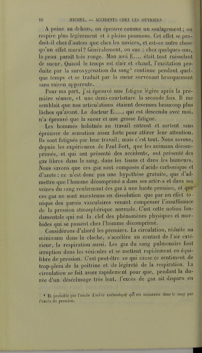 10 .MICHEL. — .VCCllJliNTS CIIKZ LES OUVKiKItS A peino nu dehors, on (''prouve commo un soulagomcul ; ou respire ])lus légèrcnionl et h pleins |)ounions. Cet cifel se pro- duit-il chezd'aulr es que chez les novices, et csl-ce autre clioso qu'un ell'et moral? GcuérHlcmenl, on sue : chez quelques-uns, la peau paraît tiès rouge. Mon ami E— élait tout ruisselant <le sueur. Quand le temps est clair et chaud, l'cvcitation pro- duite par la suroxygénalion du sang' continue pendant quel- que lemps et se traduit par la sueur survenant hrusquement sans raison apparente. Pour ma part, j'ai éprouvé une fatigue légère après la pre- mière séance, et une demi-courbature la seconde l'ois. Il me semblait que nos articulations étaient devenues beaucoup plus lâches qu'avant. Le docteur E...., qui est descendu avec moi, n'a éprouvé que la sueur et une grosse fatigue. Les hommes habitués au travail entrent et sortent sans éprouver de sensation assez forte pour attirer leur attention. Ils sont fatigués par leur travail; mais c'est tout. Nous savons, depuis les expériences de Paul Bert, que les animaux décom- primés, et qui ont présenté des accidents, ont présenté des gaz libres dans le sang, dans les tissus et dans les humeuis. Nous savons que ces gaz sont composés d'acide carbonique et d'azole : ce n'est donc pas une hypothèse gratuile, que d'ad- mettre que l'homme décomprimé a dans ses artèri s et dans ses veines du .'ang renfermant des gaz à une haute pression, et que ces gaz ne sont maintenus en dissolution que par un effet io- nique des parois vasculaircs venant compenser l'insuffisance de la pression atmosphérique normale. C'est cette notion fon- damentale qui est la clef des phénomènes physiques et mor- bides qui se passent chez l'homme décomprimé. Considérons d'abord les premiers. La circulation, réduite au minimum dans la cloche, s'accélère au contact de l'air exlé- rieur, la respiration aussi. Les gaz du sang pulmonaire font irruption dans les vésicules et se mettent rapidement en équi- libre de pression. C'est peut-être ce qui cause ce sentiment de trop-plein de la poitrine et de légèreté de la respiration. La circulation se fait assez rapidement pour que, pendant la du- rée d'un déséclusage très lent, l'excès de gaz ait disparu en . « El iiroljîiblc pnr l'excès d'aci.lc carboniqup qiîi esl mainlemi dnns le sang par l'exci's rie pression.