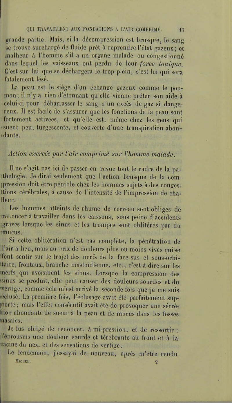 grande partie. Mais, si la décompression est brusque, le sang se trouve surchargé de fluide prêt à reprendre l'état gazeux; et malheur à l'homme s'il a un organe malade ou congestionné dans lequel les vaisseaux oui perdu de leur force tonique. C'est sur lui que se déchargera le trop-plein, c'est lui qui sera fatalement lésé. La peau est le siège d'un échange gazeux comme le pou- imon; il n'y a rien d'étonnant qu'elle vienne prêter son aide à I celui-ci pour débarrasser le sang d'un excès de gaz si dange- ireux. Il est facile de s'assurer que les fonctions de la peau sont Ifortement activées, et qu'elle est, même chez les gens qui ;suent i)eu, turgescente, et couverte d'une transpiration abon- (dante. Action exercée par Vair comprimé sur Vhomme malade. Une s'agit pas ici de passer en revue tout le cadre de la pa- tthologie. Je dirai seulement que l'action brusque de la com- [pression doit être pénible chez les hommes sujets à des conges- tlions cérébrales, à cause de l'intensité de l'impression de cha- lleur. Les hommes atteints de rhume de cerveau sont obligés de n-OLoncer à travailler dans les caissons, sous peine d'accidents agraves lorsque les sinus et les trompes sont oblitérés par du rmncus. Si celte oblitération n'est pas complète, la pénétration de Il'air a lieu, mais an prix de douleurs plus ou moins vives qui se Ifont sentir sur le trajet des nerfs de la face sus et sous-orbi- tlaire, frontaux, branche mastoïdienne, etc., c'est-à-dire sur les inerfs qui avoisinent les sinus. Lorsque la compression des ssinus se produit, elle peut causer des douleurs sourdes et du werlige, comme cela m'est arrivé la seconde fois que je me suis «clusé. La première fois, l'éclusage avait été parfaitement sup- poorté; mais l'effet consécutif avait été de provoquer une sécré- liion abondante de sueur à la peau et de mucus dans les fosses niasalcs. ■lo fus obligé de renoncer, à mi-pres<ion, et de ressortir : Il'éprouvais une douleur sourde et térébranle au front et à la racine du nez, et des sensations de vertige. Le lendeiriain, j'essayai de nouveau, après m'être rendu