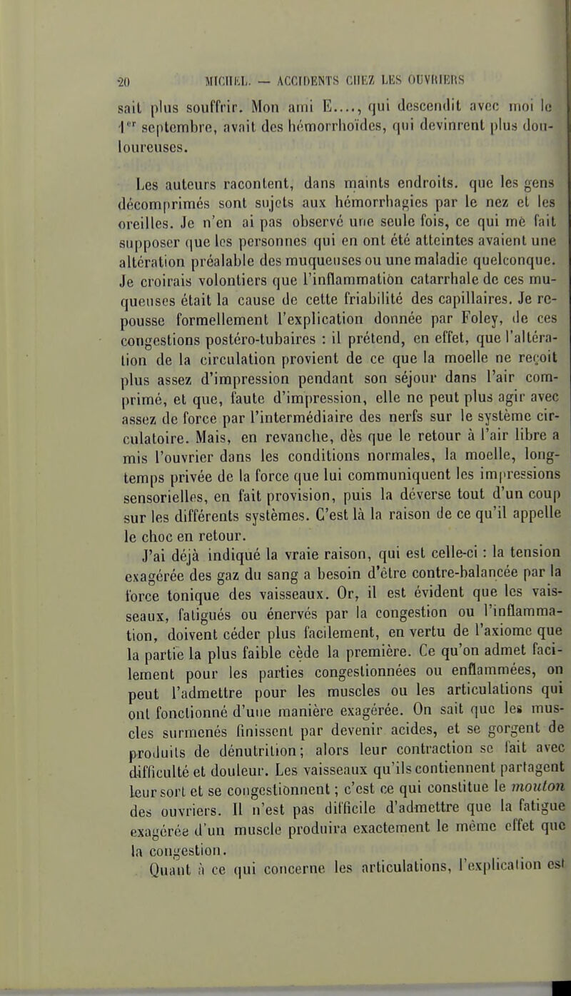 sait plus souffrir. Mon ami E...., qui descendit avec inoi le i septembre, avait des héraorriioïdes, qui devinrent plus dou- loureuses. Les auteurs racontent, dans niaints endroits, que les gens décomprimés sont sujets aux hémorriiagies par le nez et les oreilles. Je n'en ai pas observe une seule fois, ce qui mé fait supposer (|ue les personnes qui en ont été atteintes avaient une altération préalable des muqueuses ou une maladie quelconque. Je croirais volontiers que l'inflammation catarrhale de ces mu- queuses était la cause de cette friabilité des capillaires. Je re- pousse formellement l'explication donnée par Foley, de ces congestions postéro-tubaires : il prétend, en effet, que l'altéra- tion de la circulation provient de ce que la moelle ne reçoit plus assez d'impression pendant son séjour dans l'air com- primé, et que, faute d'impression, elle ne peut plus agir avec assez de force par l'intermédiaire des nerfs sur le système cir- culatoire. Mais, en revanche, dès que le retour à l'air libre a mis l'ouvrier dans les conditions normales, la moelle, long- temps privée de la force que lui communiquent les impressions sensorielles, en fait provision, puis la déverse tout d'un coup sur les différents systèmes. C'est là la raison de ce qu'il appelle le choc en retour. J'ai déjà indiqué la vraie raison, qui est celle-ci : la tension exagérée des gaz du sang a besoin d'être contre-balancée par la force tonique des vaisseaux. Or, il est évident que les vais- seaux, fatigués ou énervés par la congestion ou l'inflamma- tion, doivent céder plus facilement, en vertu de l'axiome que la partie la plus faible cède la première. Ce qu'on admet faci- lement pour les parties congestionnées ou enflammées, on peut l'admettre pour les muscles ou les articulations qui ont fonctionné d'une manière exagérée. On sait que les mus- cles surmenés finissent par devenir acides, et se gorgent de produits de dénutrition; alors leur contraction se lait avec difficulté et douleur. Les vaisseaux qu'ils contiennent partagent leur sort et se congestionnent ; c'est ce qui constitue le mouton des ouvriers. Il n'est pas difficile d'admettre que la fatigue exagérée d'un muscle produira exactement le même effet que la congestion. Quant à ce qui concerne les articulations, l'explication est
