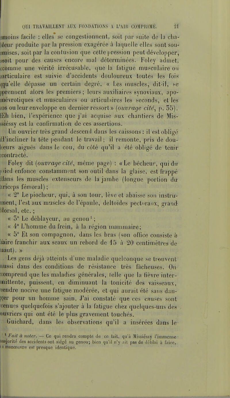 nmoilis facile : elles se congestionnent, soit par suite de la clia- lileur produite parla pression exagérée à laquelle elles sont sou- nmises, soit par la contusion que cette pression peut développer, ï6oit pour des causes encore mal déterminées. Foley admet, ccomnie une vérité irrécusable, (|ue la fatigue musculaire ou .(articulaire est suivie d'accidents douloureux toutes les fois ({qu'elle dépasse un certain degré. « Les muscles, dit-il, t-c jiprennent alors les premiers ; leurs auxiliaires synoviaux, apo- miévrotiques et musculaires ou arliculnires les seconds, et les ODS ou leur enveloppe en dernier ressort» [ouvrage cité, p. 55). lEIi bien, l'expérience que j'ai acquise aux chantiers de Mis- ssiéssy est la confirmation de ces assertions. Un ouvrier très grand desceml dans les caissons: il est obligé ill'incliner la tète [leiidant le travail ; il remonte, pris de dou- keurs aiguës dans le cou, du côté qu'il a été obligé de tenir ['Contracté. Foley dit [ouvrage cilë, même page) : «Le bêcheur, qui du |nied enfonce constamment son outil dans la glaise, est frappé Jlans les muscles extenseurs de la jambe (longue portion du Imccps fémoral) ; « 2° Lepiocheur, qui, à son tour, lève et abaisse sou instru- ment, l'est aux muscles de l'épaule, deltoïdes pecturaiix, grand Morsal, etc. ; « 5° Le déblaycur, au genou ^ ; « 4 L'homme du frein, à la région mannnaire; « 5 Et son compagnon, dans les bras (son office consiste à- aaire franchir aux seaux un rebord de 15 à 20 centimètres de laaut). » Les gens déjà atteints d'une maladie quelconque se trouvent luussi dans des conditions de résistance très fâcheuses. On :comprend que les maladies générales, lelle que la fièvre inter- mittente, puissent, en diminuant la tonicité des vaisseaux, eendre nocive une fatigue modérée, et qui aurait été sans dan- ;t,'er pour un homme sain. J'ai constaté que ces causes sont tenues quelquefois s'ajouter à la fatigue cliez quelques-uns des •ouvriers qui ont été le plus gravement touchés. •Guichard, dans les observations qu'il a insérées dans le ' Fait à noter. — Ce qui rendra compte de ce lait, qu'à Missiéssy l'immense- laajorité des accidents ont siégé au genou; bien qu'il n'y nil pas de déhlai à faire, I manœuvre est presque identique.