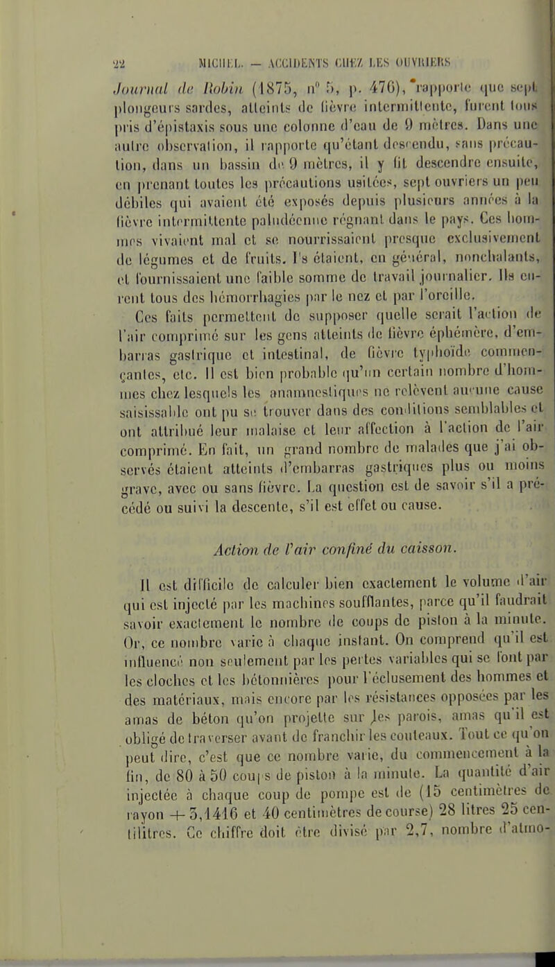 Journal de Robin (1875, n Ti, \>. 470),'lappoilc que sept plongeurs sardes, alleinls tle lièvre inlcrmilleiile, l'ureiit Ions pi'is d'épistaxis sous une colonne d'eau de 9 mèlrcs. Dans une aulrc observation, il rapporte qu'étant descendu, sans précau- tion, dans un bassin do. 9 mètres, il y (il descendre ensuite, en prenant toutes les ])rPcaulions usitées, sept ouvriers un peu débiles qui avaient été exposés depuis plusieurs années à la lièvre intermittente paludéenne régnant dans le pays. Ces liom- mes vivaient mal et se nourrissaient presque exclusivement de légumes et de l'ruits. l's étaient, en gé-iérul, nnnclialanls, cl l'ournissaient une faible somme de travail journalier. Ils cu- rent tous des bémorrhagies par le nez et par l'oreille. Ces faits permettent de s\ippoaer quelle serait l'action de l'air comprimé sur les gens atteints de lièvre épbéinère, d'em- barias gastrique et intestinal, de fièvre typboïde commen- çantes, etc. 11 est bien probable qu'un certain nombre d'bom- mcs cliez lesquels les anamnosliqurs ne relèvent au' une cause saisissaldc ont pu st; trouver dans des con.lilions semblables et ont attribué leur malaise et leur affection à l'action de l'air- comprimé. En fait, un grand nombre de malatles que j'ai ob- servés étaient atteints d'embarras gastriques plus ou moins grave, avec ou sans fièvre. La question est de savoir s'il a préT( cédé ou suivi la descente, s'il est effet ou cause. Aclimi de Vair confiné du caisson. Il est drl'ficilo de calculer bien exactement le volume d'air qui est injecté par les macbinrs soufflantes, parce qu'il faudrait savoir exactemenl le nombre de coups de piston à la minute. Or, ce nombre varie à chaque instant. On comprend qu'il est. iiilluencé non spulement par les pertes variables qui se l'ont par les cloches et les bétonnières pour 1 cclusement des hommes et des matériaux, mnis encore par les résistances opposées par les amas de béton qu'on projette sur jes parois, amas qu'il est obligé de traverser avant de franchir les couteaux. Tout ce qu'on peut dire, c'est que ce nombre varie, du commencement à la fin, de 80 à 50 cou| s de piston à la minute. La quantité d'air injectée à chaque coup de pompe est de (15 centimètres de rayon + 3,1416 et 40 centimètres de course) 28 litres 25 cen- tilitres. Ce chiffre doit être divisé p;ir 2,7, nombre d'atmo-