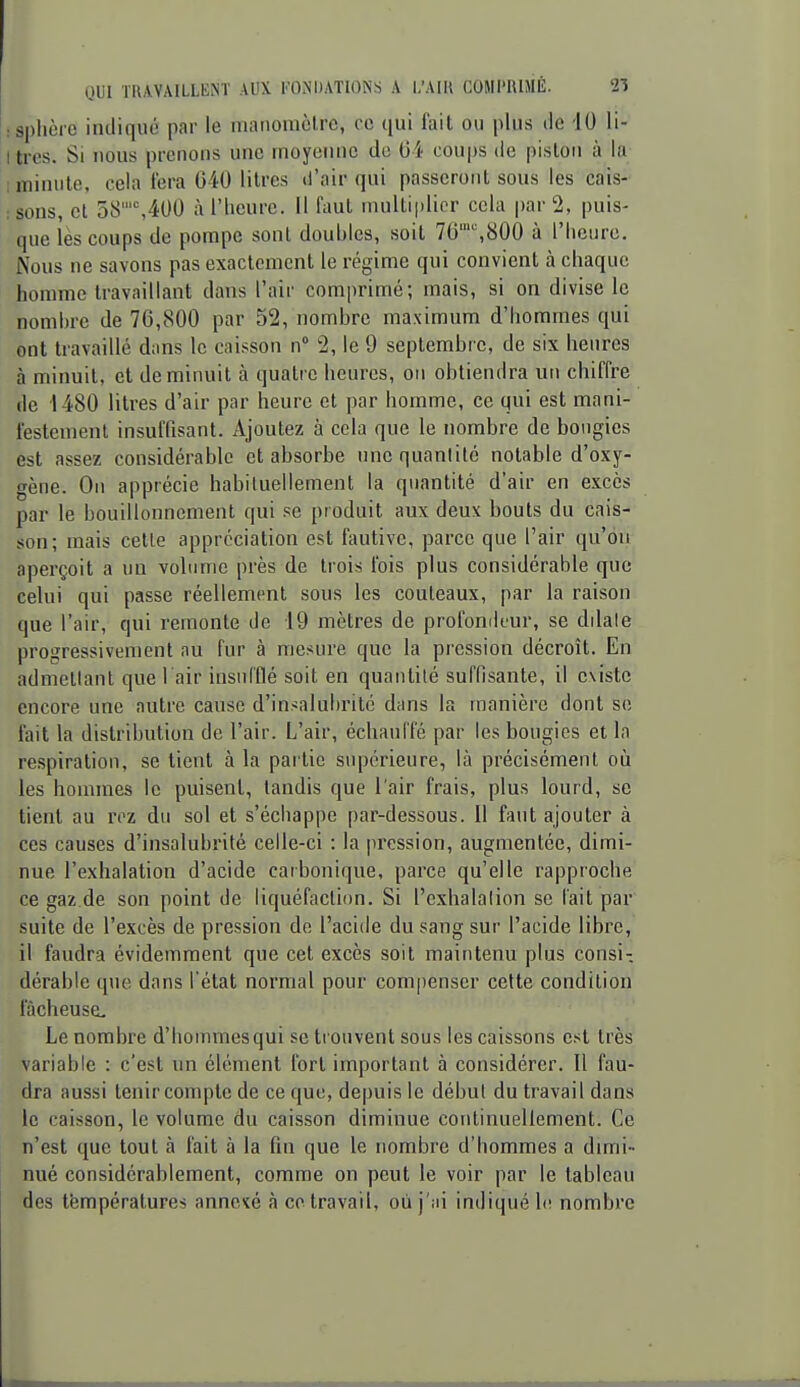 : Sphère indiqué par le manomètre, ce qui fait ou plus de 10 li- I très. Si nous prenons une moyenne de coups de piston à la minute, cela fera 040 litres d'air qui passeront sous les cais- : sons, cl 38,400 à l'heure. Il faut multiplier cela par 2, puis- que lès coups de pompe sont doubles, soit 76,800 à l'heure. Nous ne savons pas exactement le régime qui convient à chaque homme travaillant dans l'air comprimé; mais, si on divise le nombre de 76,800 par 52, nombre maximum d'hommes qui ont travaillé dans le caisson n° 2, le 9 septembre, de six heures à minuit, et de minuit à quatre heures, on obtiendra un chiffre de 1480 litres d'air par heure et par homme, ce qui est mani- festement insuffisant. Ajoutez à cela que le nombre de bougies est assez considérable et absorbe une quantité notable d'oxy- gène. On apprécie habituellement la quantité d'air en excès par le bouillonnement qui se produit aux deux bouts du cais- son; mais cette appréciation est fautive, parce que l'air qu'on aperçoit a un volume près de trois fois plus considérable que celui qui passe réellement sous les couteaux, par la raison que l'air, qui remonte de 19 mètres de profondeur, se dilate progressivement au fur à mesure que la pression décroît. En admettant que l air insufflé soit en quantité suffisante, il existe encore une autre cause d'insalubrité dans la manière dont se fait la distribution de l'air. L'air, échauffé par les bougies et la respiration, se tient à la par tie supérieure, là précisément où les hommes le puisent, tandis que l'air frais, plus lourd, se tient au roz du sol et s'échappe par-dessous. Il faut ajouter à ces causes d'insalubrité celle-ci : la pression, augmentée, dimi- nue l'exhalation d'acide carbonique, pai'ce qu'elle rapproche ce gaz.de son point de liquéfaction. Si l'exhalation se l'ait par suite de l'excès de pression do l'acide du sang sur l'acide libre, il faudra évidemment que cet excès soit maintenu plus consi- dérable que dans l'état normal pour compenser cette condition fâcheuse. Le nombre d'hommes qui se tr ouvent sous les caissons est très variable : c'est un élément fort important à considérer. Il fau- dra aussi tenir compte de ce que, depuis le début du travail dans le caisson, le volume du caisson diminue corrtinuellement. Ce n'est que tout à fait à la fin que le nombre d'hommes a dmii- nué considérablement, comme on peut le voir par le tableau des températures annexé à co travail, oii j'.ii indiqué le nombre