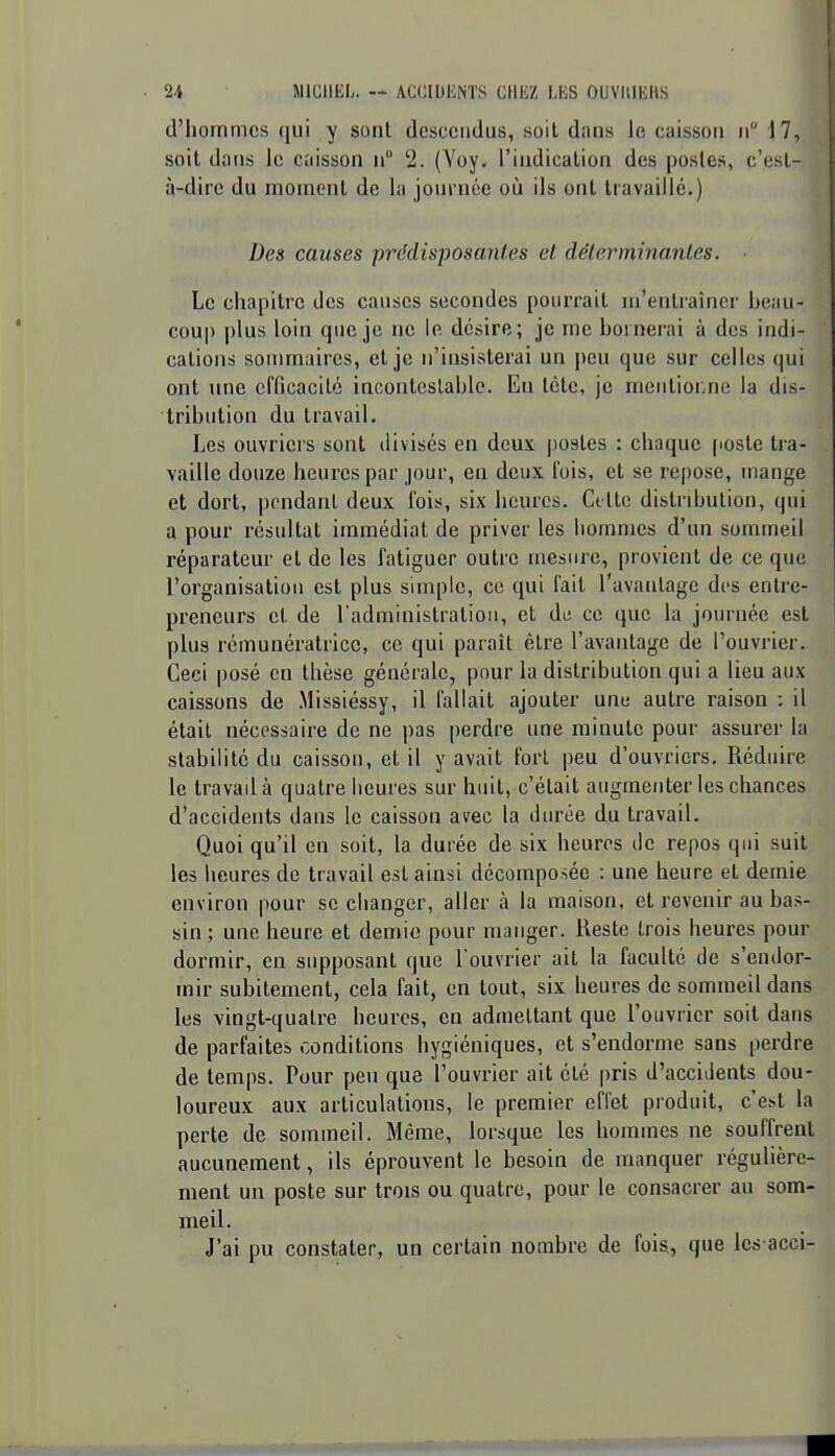 d'hommes qui y sont descendus, soil dans le caisson n 17, soil dans le caisson n 2. (A'oy. l'indication des postes, c'est- à-dire du moment de la journée où ils ont travaillé.) Des causes prédisposantes el dëlerminanles. Le chapitre des causes secondes pourrait m'entraîncr beau- coup plus loin que je ne le désire; je me bornerai à des indi- cations sommaires, et je n'insisterai un peu que sur celles qui ont une efficacité incontcslablc. Eu tète, je meiitior.ne la dis- tribution du travail. Les ouvriers sont divisés en deux postes : chaque (loste tra- vaille douze heures par jour, en deux fois, el se repose, mange et dort, pendant deux fois, six heures. Cette distribution, qui a pour résultat immédiat de priver les hommes d'un sommeil réparateur et de les fatiguer outre mesure, provient de ce que l'organisation est plus simple, ce qui fait l'avantage des entre- preneurs et de l administratioM, et de ce que la journée est plus rémunératrice, ce qui paraît être l'avantage de l'ouvrier. Ceci posé en thèse générale, pour la distribution qui a lieu aux caissons de .Missiéssy, il fallait ajouter une autre raison : il était nécessaire de ne pas perdre une minute pour assurer la stabilité du caisson, et il y avait fort peu d'ouvriers. Réduire le travad à quatre heures sur huit, c'était augmenter les chances d'accidents dans le caisson avec la durée du travail. Quoi qu'il en soit, la durée de six heures de repos qui suit les heures de travail est ainsi décomposée : une heure et demie environ pour se changer, aller à la maison, et revenir au bas- sin ; une heure et demie pour manger. Reste trois heures pour dormir, en supposant que l'ouvrier ait la faculté de s'endor- mir subitement, cela fait, en tout, six heures de sommeil dans les vingt-quatre heures, en admettant que l'ouvrier soit dans de parfaites conditions hygiéniques, et s'endorme sans perdre de temps. Pour peu que l'ouvrier ait été pris d'accidents dou- loureux aux articulations, le premier effet produit, c'est la perte de sommeil. Même, lorsque les hommes ne souffrent aucunement, ils éprouvent le besoin de manquer régulière- ment un poste sur trois ou quatre, pour le consacrer au som- meil. J'ai pu constater, un certain nombre de fois., que Ics acci-