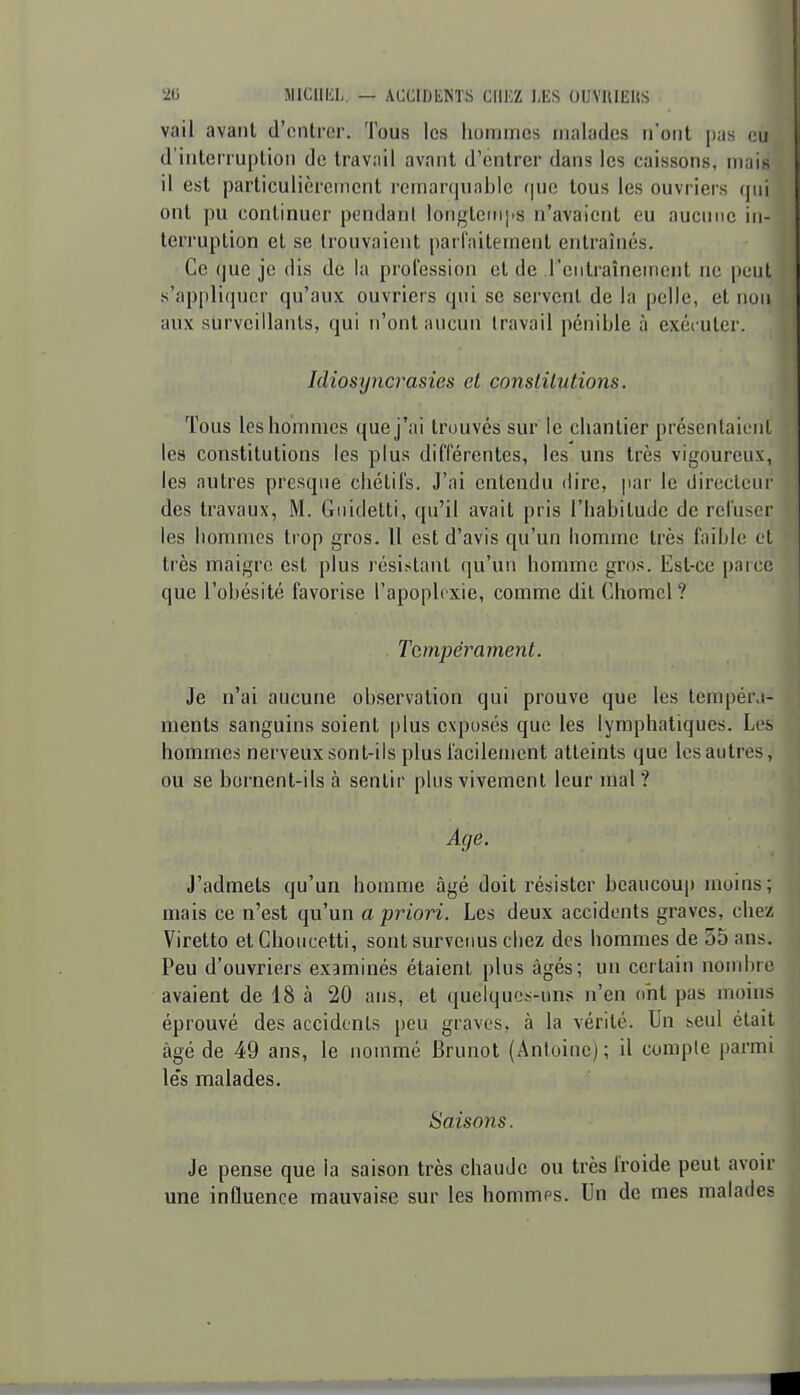 vail avant d'entrer. Tous les hommes malades n'ont pas eu d'interruption de travail avant d'entrer dans les caissons, mais il est particulièrement remarquable que tous les ouvriers qui ont pu continuer pendant longlemjis n'avaient eu aucune in- terruption et se trouvaient parfaitement entraînés. Ce (|ue je dis de la profession et de l'entraînement ne peut s'appli(iucr qu'aux ouvriers qui se servent de la pelle, et non aux surveillants, qui n'ont aucun travail pénible à exéi uter. Idiosyncrasies et constitutions. Tous les hommes que j'ai trouvés sur le chantier présentaient les constitutions les plus différentes, les uns très vigoureux, les autres presque chétifs. J'ai entendu dire, par le directeur des travaux, M. Guidetti, qu'il avait pris l'habitude de refuser les hommes trop gros. 11 est d'avis qu'un homme très faible et très maigre est plus résistant qu'un homme gros. Est-ce parce que l'obésité favorise l'apoplexie, comme dit Chomcl ? Tempérament. Je n'ai aucune observation qui prouve que les tempér.i- ments sanguins soient plus exposés que les lymphatiques. Les hommes nerveux sont-ils plus facilement atteints que les autres, ou se bornent-ils à sentir plus vivement leur mal? Age. J'admets qu'un homme âgé doit résister beaucoup moins; mais ce n'est qu'un a priori. Les deux accidents graves, chez Viretto etClioucetti, sontsurveims chez des hommes de 55 ans. Peu d'ouvriers examinés étaient plus âgés; un certain nombre avaient de 18 à 20 ans, et quelques-uns n'en ont pas moins éprouvé des accidents peu graves, à la vérité. Un seul était âgé de 49 ans, le nommé Brunot (Antoine); il compte parmi les malades. Saisons. Je pense que la saison très chaude ou très froide peut avoir une influence mauvaise sur les hommes. Un de mes malades