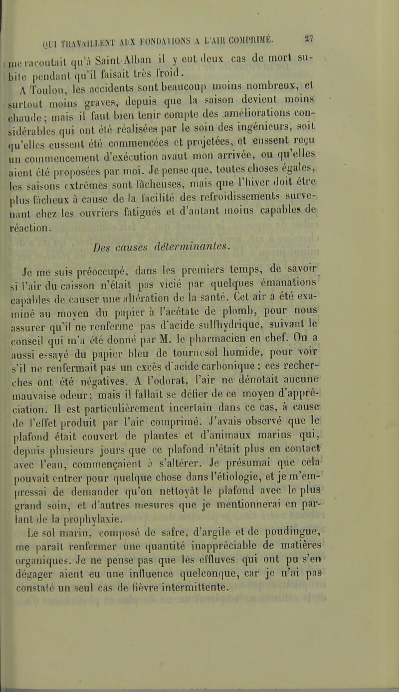 imciacoiilail ((u'à Saint-Alban il y eut .loux cas de mort su- 'bilo pciulaiil qu'il faisait très Iroiil. \ Toulon, les accidents sont beaucou|i moins nombreux, et .suilout moins graves, depuis que la saison devient moins chaude; mais il faut bien tenir eom|)te des améliorations con- sidérables qui ont élé réalisées par le soin des ingénieurs, soit (|u'cllcs eussent été commencées et projetées, et eussent^regu un commencement d'exéculioii avaut mon arrivée, ou qu'elles aient élé pro|)Osées par moi. Je pense que, toutes choses égales, les sai^^ons extrêmes sont lâcheuses, mais que l'hiver doit être plus laclieux à cause de la facilité des refroidissements surve- nant chez les ouvriers fatigués et d'autant moins capables de réaction. Des causes déterminanles. Je me suis préoccupé, dans les premiers temps, de savoir hi l'air du caisson n'était pas vicié par quelques émanations capables de causer une alloration de la santé. Cet air a été exa- miné au moyeu du papier à l'acétate de plomb, pour nous assurer qu'il ne renferme pas d'acide snlfhydrique, suivant le conseil qui m'a été donné par M. le pharmacien en chef. On a aussi essayé du papier bleu de tournesol humide, pour voir s'il ne renfermait pas un excès d'acide carbonique ; ces recher- ches ont été négatives. A l'odorat, l'air ne dénotait aucune mauvaise odeur; mais il fallait se défier de ce moyen d'appré- ciation. 11 est particulièrement incertain dans ce cas, à cause do i'eifct produit par l'air comprimé. J'avais observé que le plafond était couvert de plantes et d'animaux marins qui,^ depuis plusieurs jours que ce plafond n'était plus en contact avec l'eau, commençaient à s'altérer. Je présumai que cela pouvait entrer pour quelque chose dans l'étiologie, et je m'em- pressai de demander qu'on nettoyât le plafond avec le plus grand soin, et d'autres mesures que je mentionnerai en par- lant lie la prophylaxie. Le sol marin, composé de snfre, d'argile et de poudingue, me paraît renfermer une quantité inappréciable de matières organiques. Je ne pense pas que les effluves qui ont pu s'en dégager aient eu une influence quelconque, car je n'ai pn& conslalé un seul cas de fièvre intermittente.
