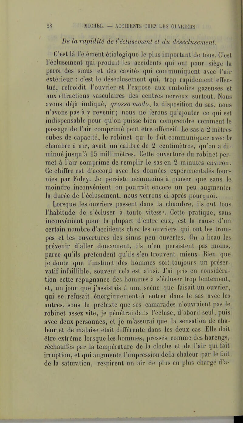 De la rapidité de Vécluseinenl et du déséclusemenl. C'est là l'élément étiologiquc le plus important de tous. C'est réclusemerit qui produit les accidents qui ont ()our siège la paroi des sinus et des cavilés qui communiquent avec l'aii- extérieur : c'est le déséclusement qui, trop rapidement ellec- tué, refroidit l'ouvrier et l'expose aux embolies gazeuses et aux effractions \asculaires des centres nerveux surtout. Nous avons déjà indiqué, grosso modo, la disposition du sas, nous n'avons pas à y revenir; nous ne ferons qu'ajouter ce qui est indispensable pour qu'on puisse bien com|)rendre comment le passage de l'air comprimé peut être offensif. Le sas a 2 mètres cubes de capacité, le robinet qui le fait communiquer avec la chambre à air, avait un calibre de 2 centimètres, qu'on a di- minué jusqu'à 15 millimèlres, Cette ouverture du robinet per- met à l'air comprimé de remplir le sas en 2 minulrs environ. Ce chiffre est d'accord avec les données expérimeiitalés four- nies par Foley. Je persiste néanmoins à penser que sans le moindre inconvénient on pourrait encore un peu augmenter la durée de l'éclusement, nous verrons ci-après pourquoi. Lorsque les ouvriers passent dans la chambre, ils ont tous l'habitude de s'écluser à toute vitess*. Cette pratique, sans inconvénient pour la plupart d'entre eux, est la cause d'ini certain nombre d'accidents chez les ouvriers qui ont les trom- pes et les ouvertures des sinus peu ouvertes. On a beau les prévenir d'aller doucement, i's n'en persistent pas moins, parce qu'ils prétendeut qu'ils s'en trouvent mieux. Bien que je doute que l'instinct des hommes soit toujours un préser- vatif infaillible, souvent cela est ainsi. J'ai pris en considéra- tion cette répugnance des hommes à s'écluser trop lentement, et, un jour que j'assistais à une scène que faisait un ouvrier, qui se refusait énergiquement à entrer dans le sas avec les autres, sous le prétexte que ses camarades n'ouvraient pas le robinet assez vite, je pénétrai dans l'écluse, d'abord seul, puis avec deux personnes, et je m'assurai que la sensation de cha- leur et de malaise était différente dans les deux cas. Elle doit être extrême lorsque les hommes, pressés comme des harengs, réchauffés par la température de la cloche et de l'air qui fait irruption, et qui augmente l'impression delà chaleur par le fait de la saturation, respirent un air de plus en plus chargé d'à-