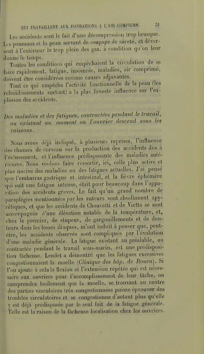 Les acculeiils sont le lail, d'une décompression irop brusque. I, s poumons el la peau scrvenl de soupape de sûreté, et déver- sent à l'extérieur le trop plein des gaz, à condition (pi'on leur donne le temps. • , • Toutes les conditions qui empêchaient la circulation de se faire rapidement, fatigue, insomnie, maladies, air comprimé, doivent être considérées coiimie causes adjuvantes. Tout ce qui empêclie l'activité fonctionnelle de la peau (les refroidissements surtout) a la plus funeste influence sur l'ex- plosion des accidents. Des maladies et des fatigues, contractées pendant le travail, ou existant au moment où Vouvrier descend sous les caissons. Nous avons déjà indiqué, à plusieurs reprises, l'influence des rhumes de cerveau sur la production des accidents dus à l'éclusement, el l'influence prédisposante des maladies anté- rieures. Nous voulons faire ressortir, ici, celle plus active et plus nocive des maladies ou des fatigues actuelles. J'ai pensé que l'embarras gastrique et intestinal, et la fièvre éphémère qui suit une fatigue intense, était pour beaucoup dans l'appa- rition des accidents graves. Le fait qu'un grand nombre de paraplégies mentionnées par les auteurs sont absolument apy- réliques, et (jue les accidents de Choucelti et de Vietto se sont accompagnés d'une élévation notable de la température, et, chez le premier, de stupeur, de gargouillements et de dou- leurs dans les fosses iliaques, m'ont induit à penser que, peut- être, les accidents observés sont compliqués par l'évolution d'une maladie générale. La fatigue existant au préalable, ou contractée pendant le travail sous-marin, est une prédisposi- tion fâcheuse. Leudet a démontré que les fatigues excessives congestionnaient la moelle {Clinique des hop. de Rouen). Si l'on ajoute à cela la flexion el l'extension répétée qui est néces- saire aux ouvriers pour l'accomplissement de leur tâche, on comprendra tncilement que la moelle, se trouvant au centre des parties vasculaires Irès congestionnées puisse éprouver des troubles circulatoires et se congestionne d'autant plus qu'elle y est déjà prédisposée par le seul fait de la fatigue générale. Telle est la raison de la fâcheuse localisation chez les ouvriers.