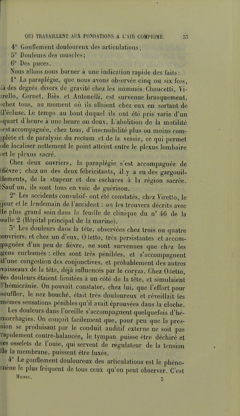 r QUI TRAVAILLENT AUX FONDATIONS A l/AIR COMl'ItIMÉ. 5r> 4 Gonnemcnl douloureux des arliculations ; 5 Douleurs des uiuscles; 6° Des. puces. Nous allons nous borner à une indicalion rapide des fails: r La paraplégie, que nous avons observée cinq ou six fois, i'à des degrés divers de gravité chez les nommés Clioucetti, Vi- irello, Cornet, Biès et Antonelii, est survenue brusquement, tchez tous, au moment où ils allaient chez eux en sortant de H'écluse. Le temps au bout duquel ils ont été pris varie d'un (quart d'heure à une heure ou deux. L'abolition de la motililé Iest accompagnée, chez tous, d'insensibilité plus ou moins cora- [plèle et de paralysie du rectum et de la vessie, ce qui permet (de localiser nettement le point atteint entre le plexus lombaire (et le plexus sacré. Chez deux ouvriers, la paraplégie s'est accompagnée de (fièvre; chez un des deux fébricitants, il y a eu des gargouil- llements, de la stupeur et des eschares à la région sacrée. ïSauf un, ils sont tous en voie de guérison. 2 Les accidents convulsif> ont été constatés, chez Viretio, le jjour et le lendemain de l'accident : on Ivs trouvera décrits avec Ile plus grand soin dans la feuille de clinique du n 46 de la s.«!alle 2 (Hôpital principal de la marine). 3° Les douleurs dans la léte, observées chez trois ou quatre convriers, et chez un d'eux, 0 letto, très persistantes et accom- ipagnées d'un peu de fièvre, ne sont survenues que chpz les «ens enrhumés : elles sont très pénibles, et s'accompagnent ild'une congestion des conjonctives, et probablement des autres ^vaisseaux de la tête, déjà influencés par le coryza. Chez Odetto, Ues douleurs étaient limitées à un côté de la tète, et simulaient H'hémicrânie. On pouvait constater, chez lui, que l'effort pour «ouffler, le nez bouché, était très douloureux et réveillait les mêmes sensations pénibles qu'il avait éprouvées dans la cloche. Les douleurs dans l'oreille s'accompagnent quelquefois d'hé- morrhagies. On conçoit facilement que, pour peu que la pres- fsion se produisant par le conduit auditif externe ne soit pas rapidement contre-balancée, le tympan puisse être déchiré et des osselets de l'ouïe, qui servent de régulateur de la tension lie la membrane, puissent être luxés. 4 Le gonflement douloureux des articulations est le phéno- mène le plus fréquent de tous ceux qu'on peut observer. C'est MlCllKL. „