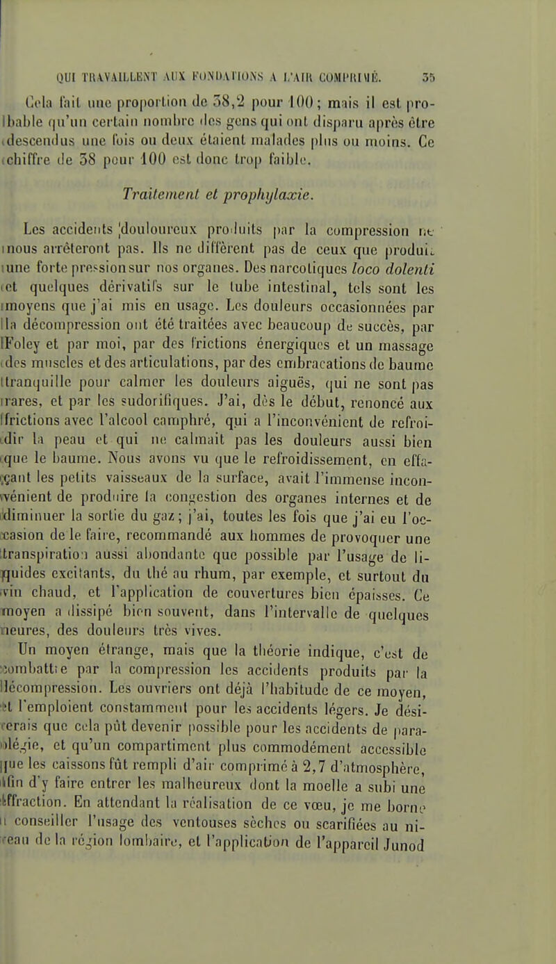 Cola lait une proportion de 58/2 pour 100; mais il cal pro- Ibable qu'un certain nombre ilcs gens qui ont disparu après être (descendus une fois ou deux étaient malades plus ou moins. Ce (chiffre de 38 pour 100 est donc trop faible. Traitement et prophylaxie. Les accidents |douloureux proiluits par la compression lit mous arrêteront pas. Us ne diffèrent pas de ceux que produii. lune forte pression sur nos organes. Des narcotiques loco dolenti (Ct quelques dérivatifs sur le tube intestinal, tels sont les imoyens que j'ai mis en usage. Los douleurs occasionnées par lia décompression ont été traitées avec beaucoup de succès, par IFoley et par moi, par des frictions énergiques et un massage idos muscles et des articulations, par des ombracations de baume ttranquille pour calmer les douleurs aiguës, qui ne sont pas irares, et par les sudorifiques. J'ai, dos le début, renoncé aux (frictions avec l'alcool camphré, qui a l'inconvénient de refroi- tdir la peau et qui ne calmait pas les douleurs aussi bien i:que le baume. Nous avons vu que le refroidissement, en effa- i;çant les petits vaisseaux de la surface, avait l'immense incon- (vénient de produire la congestion des organes internes et de ['diminuer la sortie du gaz; j'ai, toutes les fois que j'ai eu l'oc- rcasion de le faire, recommandé aux hommes de provoquer une Itranspiratio:] aussi abondante que possible par l'usage de li- quides excitants, du thé au rhum, par exemple, et surtout du ïvin chaud, et l'application de couvertures bien épaisses. Ce moyen a dissipé bien souvent, dans l'intervalle de quelques neures, des doulein-s très vives. .' Un moyen étrange, mais que la théorie indique, c'est de '•îombattie par la compression les accidents produits par la llccompression. Les ouvriers ont déjà l'habitude de ce moyen, 'H l'emploient constamment pour les accidents légers. Je dési- rerais que cela pût devenir possible pour les accidents de para- i)lé,Me, et qu'un compartiment plus commodément accessible |[ue les caissons fût rempli d'air comprimé à 2,7 d'atmosphère, ikfin d'y faire entrer les malheureux dont la moelle a subi une :liffraction. En attendant la réalisation de ce vœu, je me borne Il conseiller l'usage des ventouses sèches ou scarifiées au ni- reau de la rc^'ion lombaire, et l'application de l'appareil Junod