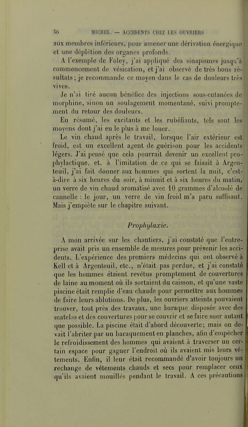 aux membres inférieurs, pour amener une dérivation énerf^i(|iii' et une déplétion des organes profonds. A l'exemple de Foley, j'ai ap|)li(|ué des sinapismns jusqu'à commencement de vésicalion, et j'ai observé de très bons ré- sultats; je recommande ce moyen dans le cas de douleurs ti rs vives. Je n'ai tiré aucun bénéfice dos injections sous-culanées de morphine, sinon un soulagement momentané, suivi prompto- ment du retour des douleurs. En résumé, les excitants et les rubéfiants, tels sont le- moyens dont j'ai eu le plus à me louer. Le vin chaud après le travail, lorsque l'air extérieur est froid, est un excellent agent de guérison pour les accidenis légers. J'ai pensé que cela pourrait devenir un excellent pro- phylactique, et. à l'imitation de ce qui se faisait à Argen- teuil, j'ai fait donner aux hommes qui sorlenl la nuit, c'est- à-dire à six heures du soir, à minuit el à six heures du malin, un verre de vin chaud aromatisé avec 10 gi-ammes d'alcoolé de cannelle : le jour, un verre de vin froid m'a paru suffisant. Mais j'empiète sur le chapitre suivant. Prophylaxie. A mon arrivée sur les chantiers, j'ai constaté que l'entre- prise avait pris un ensemble de mesures pour prévenir les acci- dents. L'expérience des premiers médecins qui ont observé à Kell et à Argenteuil, etc., n'était pas perdue, et j'ai constaté que les hommes étaient revêtus promptement de couvertures de laine au moment où ils sortaient du caisson, et qu'une vaste piscine était remplie d'eau chaude pour permettre aux hommes de faire leurs ablutions. De plus, les ouvriers atteints pouvaient trouver, tout près des travaux, une baraque disposée avec des jnateliis el des couvertures [lour se couvrir et se faire suer autant que possible. La piscine était d'abord découverte; mais on de- vait l'abriter par un baraquement en planches, afin d'empêcher le refroidissement des hommes qui avaient à traverser un cer- tain espace pour gagner l'endroit où ils avaient mis leurs vê- tements. Enfin, il leur était recommandé d'avoir toujours un rechange de vêtements chauds et secs pour remplacer ceux qu'ils avaient mouillés pendant le travail. A ces précautions
