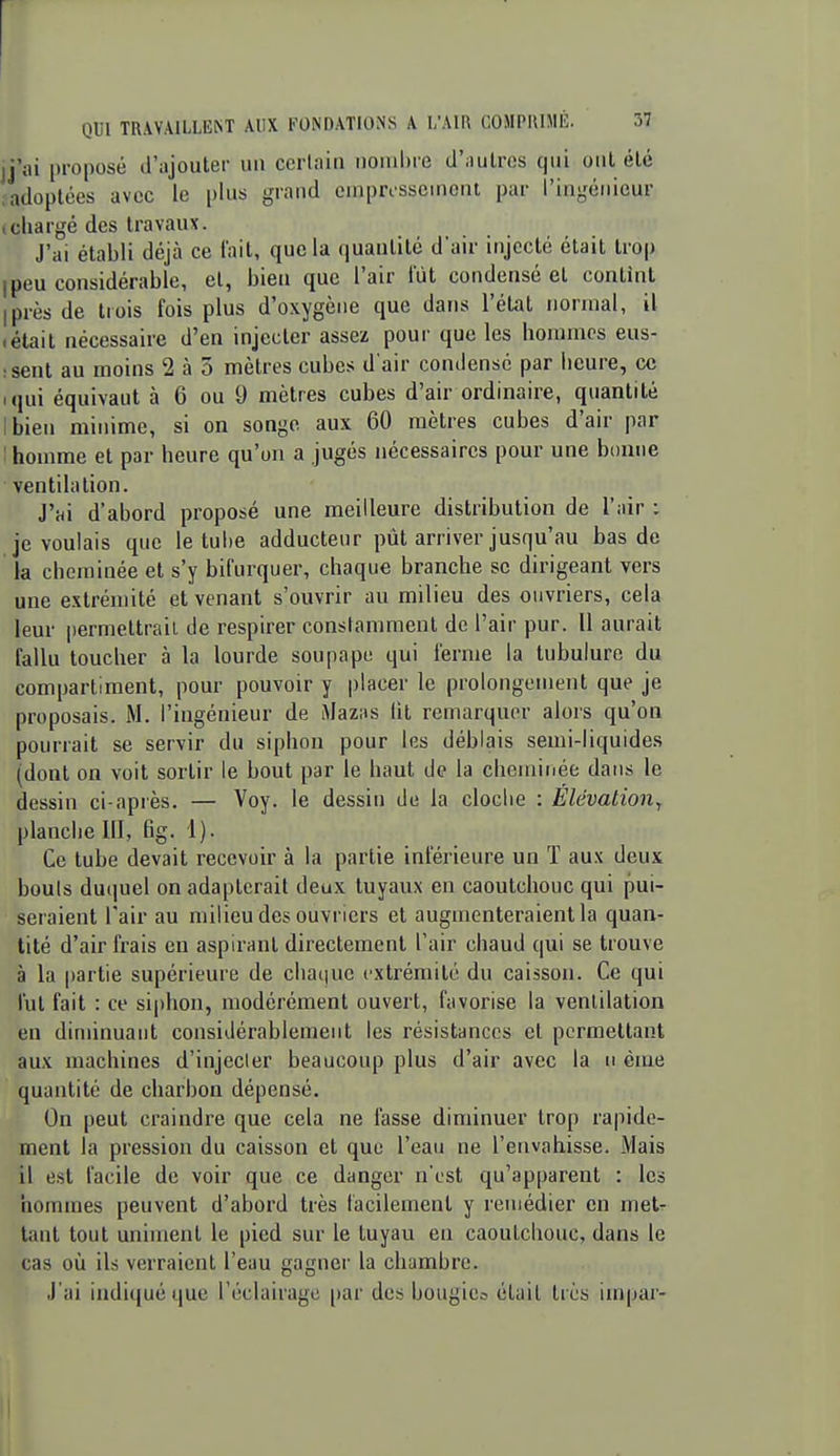 jj'ai proposé d'ajouter un ccriain nonil)re d'nulrcs qui ont été ;adoplces avec le plus grand oniprcsscniont par l'ingénieur tcliargé des travaux. J'ai établi déjà ce lait, que la quantité d'air injecté était trop Ipeu considérable, et, bien que l'air lut condensé et contînt iprès de trois fois plus d'oxygène que dans l'état normal, il «était nécessaire d'en injecter assez pour que les hommes eus- :sent au moins 2 à 3 mètres cubes d'air condense par heure, ce iqui équivaut à 6 ou 9 mètres cubes d'air ordinaire, quantité ibien minime, si on songe aux 60 mètres cubes d'air par 1 homme et par heure qu'on a jugés nécessaires pour une bcmiie ventilation. J'ai d'abord proposé une meilleure distribution de l'air : je voulais que le tul)e adducteur pût arriver jusqu'au bas de la cheminée et s'y bifurquer, chaque branche se dirigeant vers une extrémité et venant s'ouvrir au milieu des ouvriers, cela leur permettrait de respirer constamment de l'air pur. 11 aurait fallu toucher à la lourde soupape qui ferme la tubulure du compartiment, pour pouvoir y placer le prolongement que je proposais. M. l'ingénieur de Mazus lit remarquer alors qu'on pourrait se servir du siphon pour les déblais semi-liquides (dont on voit sortir le bout par le haut de la cheminée dans le dessin ci-après. — Voy. le dessin de la cloche : EUvalioiiy planche 111, fig. 1). Ce tube devait recevoir à la partie inférieure un ï aux deux bouts duquel on adapterait deux tuyaux en caoutchouc qui pui- seraient l'air au milieu des ouvriers et augmenteraient la quan- tité d'air frais en aspirant directement l'air chaud qui se trouve à la partie supérieure de chatjuc extrémité du caisson. Ce qui fut fait : ce siphon, modérément ouvert, favorise la ventilation en diminuant considérablement les résistances et permettant aux machines d'injecler beaucoup plus d'air avec la ii èine quantité de charbon dépensé. On peut craindre que cela ne fasse diminuer trop rapide- ment la pression du caisson et que l'eau ne l'envahisse. Mais il est facile de voir que ce danger n'est qu'apparent : les hommes peuvent d'abord très facilement y remédier en met^ tant tout uniment le pied sur le tuyau eu caoutchouc, dans le cas où ils verraient l'eau gagner la chambre. J'ai indiqué que l'éclairage par des bougies était très impar-
