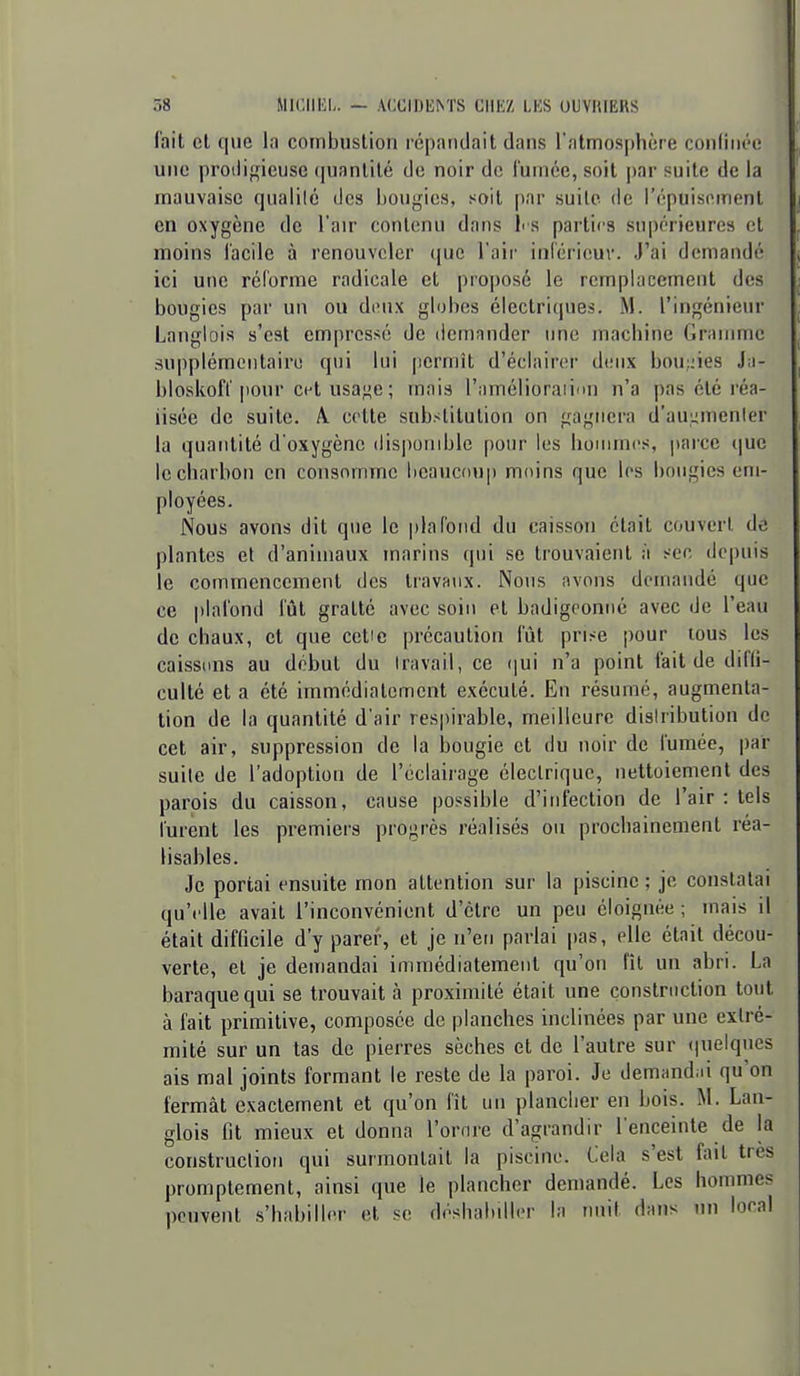 l'ait et que la combustion répandait dans l'atmosphère confinée une proiligieusc (|uanlilé de noir de fumée, soit par suite de la mauvaise qualilé des bougies, soit par suite de l'épuis(Mnent en oxygène de l'air contenu dans l' S parties supérieures et moins facile à renouveler que l'air inicrieuv. J'ai demandé ici une réforme radicale et proposé le remplacement des bougies par un ou deux globes électriques. M. l'ingénieur Langlois s'est empressé de licrrinnder une machine Gramme supplémentaire qui lui permît d'éclairer deux hou;nes J.i- bloskofl'|)onr cet usage ; mais l'amélioraiifin n'a pas été réa- lisée de suite. A cette substitution on gagnera d'auumenler la quantité d'oxygène (lisj)onible pour les hommes, |>arce que le charbon en consomme beaucoup moins que les bougies em- ployées. Nous avons dit que le plafond du caisson était couvert de plantes et d'animaux marins qui se trouvaient à sec depuis le commencement des travaux. Nous avons demandé que ce |)lafond fût gratté avec soin et badigeonné avec de l'eau de chaux, et que cetic précaution fût prise pour tous les caissims au début du Iravail, ce (jui n'a point fait de diffi- culté et a été immédiatement exécuté. En résumé, augmenta- tion de la quantité d'air respirable, meilleure distribution de cet air, suppression de la bougie et du noir de fumée, par suite de l'adoption de l'éclairage électrique, nettoiement des parois du caisson, cause possible d'infection de l'air : tels furent les premiers progrès réalisés ou prochainement réa- lisables. Je portai ensuite mon attention sur la piscine ; je constatai qu'elle avait l'inconvénient d'être un peu éloignée ; mais il était difficile d'y parer, et je n'en parlai |)as, elle était décou- verte, et je demandai immédiatement qu'on fît un abri. La baraque qui se trouvait à proximité était une construction tout à fait primitive, composée de planches inclinées par une extré- mité sur un tas de pierres sèches et de l'autre sur (|uelques ais mal joints formant le reste de la paroi. Je demand.n qu'on fermât exactement et qu'on fît un plancher en bois. M. Lan- glois fit mieux et donna l'ornre d'agrandir l'enceinte de la construction qui surmontait la piscine. Cela s'est fait très promptement, ainsi que le plancher demandé. Les hommes peuvent s'habiller et se désbal.illi-r la nuit dans un local