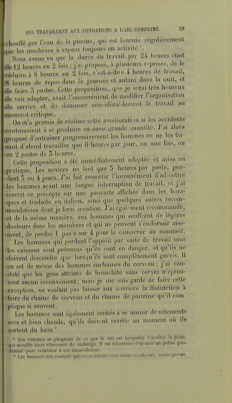 lumlTé par l't-au de la piscine, qui csL fournie régulièrenicnl. ,i- les machines à va|.CMr toujours en aclivilc Nous avons vu que la durée du travail par 24 heures était ,tle l2 heures en 2 l'ois ; j'ai proposé, à plusieurs r.'pnses, de le .réduire à 8 heures en 2 lois, c'est-à-dire 4 heures de travail, ^8 heures de repos dans la journée et autant dans la nuit, et ,kle lairo 3 postes. Cette proposition, que je serai très heureux ,ae voir adopter, avait l'inconvénient de modifier rorgamsalion ,xJu service et de diminuer considéralileincnt le travail au iinomeiit critique. On m'a promis de réaliser cotte amélioration si les accidents .wntinuaient à se produire en aussi -rande quantité. J'ai alors mroposé d'entraîner progressivement les hommes en ne les fai- ^sant d'abord travailler que 6 heures par jour, en une fois, ou ten 2 postes de 3 heures. Cette proposition a été immédiatement adoptée et mise en [pratique. Les novices ne font que 3 heures par poste, pen- dant 5 ou 4 jours. J'ai fait ressortir l'inconvénient d'aduiettre ,les hommes ayant une longue interruption de traxail, et j'ai linscril ce précepte sur une pancarte affichée dans les bara- ques et traduite en italien, ainsi que quelques autres recom- mandations dont je ferai mention. J'ai également recommandé, .et de la même manière, aux hommes qui souffrent de légères (douleurs dans les membres et qui ne peuvent s'endormir aisé- iment, de perdre 1 pos'e sur 4 pour le consacrer au sommeil. Les hommes qui perdent l'appélit par suite de travail sous Iles caissons sont prévenus (lu'ils sont en danger, et qu'ils ne (doivent descendre que lorsqu'ils sont complètement guéris. U ■ en est de même des hommes enrhumés du cerveau; j'ai con- islatéque les gens atteints de bronchite sans coryza n'éprou- vent aucun inconvénient; mais je inc suis gardé de faire cette .exception, ne voulant pas laisser aux oiivriei's la dislinclioii à faire du rhume de cerveau et du rhume de poitrine qu'il com plique si souvent. Les hommes sont également invités à se munir de vêlements secs et bien chauds, qu'ils doivent revêlii' au moment où ils sortent du bain \ ' Les hommes se plaignent de ce que le loil est incapable il'aiiAlcr la pluie, qui mouille leurs vêtemenls de rechange. Il est nécessaire d'ajouter un prcjlar gou- dronné pour remédier à cet inconvénient. - I,cs hommes ont constaté que le:-accidents tout iiioiuj mriibrcux, moins ^vavev