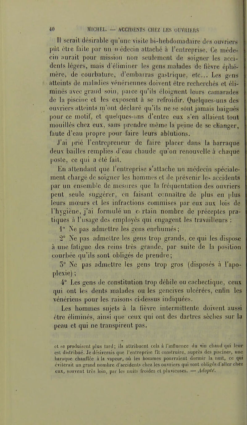 Il serait dôsirable qu'une visite hi-liebdornadaire des ouvriers |)ùl (Hrc l'aile par un ii cdccin attaché à rcnlreprisc. Ce méde- cin aurait pour mission non seulement de soigner les acci- denls légers, mais d'éliminer les gens malades de fièvre éphé- mère, de courbature, d'embairas gastrique, etc.. Les gens atteints de maladies vénériennes doivent être recherchés et éli- minés avec grand soin, parce qu'ils éloignent leurs camarades de la piscine et les exposent à se refroidir. Quelques-un.s des ouvriers atteints rn'ont déclaré qu'ils ne se sont jamais baignés pour ce molir, et quelques-uns d'entre eux s'en allaient loul mouillés chez eux, sans prendre même la peine de se changer, faute d'eau propre pour faire leui-s ablutions. J'ai prié l'entrepreneur de faire placer dans la barraque deux bailles remplies d'eau chaude qu'on renouvelle à chaque poste, ce qui a été l'ail. En attendant que l'entreprise s'attache un médecin spéciale- ment chargé de soigner les hommes cl de prévenir les accidents par un ensemble de mesures (|ue la Iréqucntalion des ouvriers peut seule suggérer, on faisant ccnnaitre de plus en plus leurs mœurs et les infractions commises par eux aux lois de l'hygiène, j'ai formulé un ci rtain nombre de préceptes pra- tiques à l'usage des employés qui engagent les travailleurs : 1 Ne pas admettre les gens enrhumés; 'i Ne pas admeltre les gens trop grands, ce qui les dispose à une fatigue des reins très grande, par suite de la position courbée qu'ils sont obligés de prendre; 5° Ne pas admetire les gens trop gros (disposés à l'apo- plexie) ; 4 Les gens de constitution trop débile ou cachectique, ceux qui ont les dents malades ou les gencives ulcérées, enfin les vénériens pour les raisons ci-dessus indiquées. Les hommes sujets à la fièvre intermittente doivent aussi être éliminés, ainsi que ceux qui ont des dartres sèches sur la peau et qui ne transpirent pas. cl se produisent plus lard; ils attribuent cela à l'inlluence du vin chaud qui leur est distribué. Je désiicriiis que l'enlreprise fit construire, auprès des pisiine.«, une baraque chauffée à la vapeur, où les hommes pourraient dormir la nuit, ce qui éviterait un grand nombre d'accidents eliez les ouvriers qui sont ohliirésdailcr chei eux, souvent très loin, pai- les iiuils froides et pluvieuses. — Adopld.