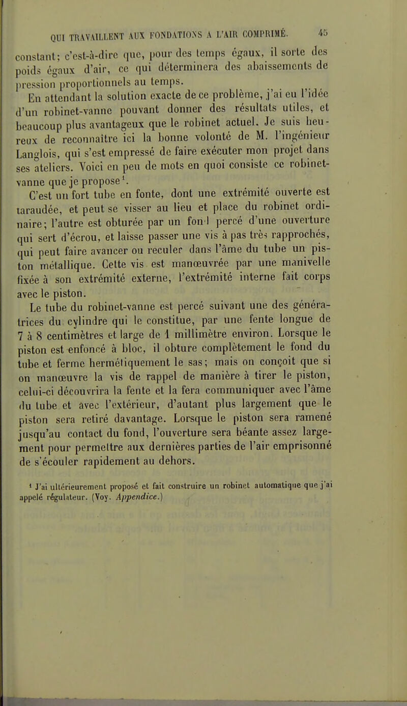 constant; c'cst-à-dirc que, pour des temps égaux, il sorte des poids égaux d'air, ce qui déterminera des abaissements de pression proportionnels au temps. En attendant la solution exacte de ce problème, j'ai eu l'idée d'un robinet-vanne pouvant donner des résultats utiles, et beaucoup plus avantageux que le robinet actuel. Je suis lieu- reux de reconnaître ici la bonne volonté de M. l'ingénieur Langlois, qui s'est empressé de faire exécuter mon projet dans ses ateliers. Voici en peu de mots en quoi consiste ce robinet- vanne que je propose C'est un fort tube en fonte, dont une extrémité ouverte est taraudée, et peut se visser au lieu et place du robinet ordi- naire; l'autre est obturée par un fon i percé d'une ouverture qui sert d'écrou, et laisse passer une vis à pas très rapprochés, qui peut faire avancer ou reculer dans l'âme du tube un pis- ton métallique. Celte vis est manœuvrée par une manivelle fixée à son extrémité externe, l'extrémité interne fait corps avec le piston. Le tube du robinet-vanne est percé suivant une des généra- trices du. cylindre qui le constitue, par une fente longue de 7 à 8 centimètres et large de 1 millimètre environ. Lorsque le piston est enfoncé à bloc, il obture complètement le fond du tube et ferme hermétiquement le sas; mais on conçoit que si on manœuvre la vis de rappel de manière à tirer le piston, celni-ci découvrira la fente et la fera communiquer avec l'âme (lu tube et avec l'extérieur, d'autant plus largement que le piston sera retiré davantage. Lorsque le piston sera ramené jusqu'au contact du fond, l'ouverture sera béante assez large- ment pour permettre aux dernières parties de l'air emprisonné de s'écouler rapidement au dehors. ' J'ai ullérieuremenl proposé et fait construire un robinet automatique que j'ai appelé régulateur. (Voy. Appendice.)
